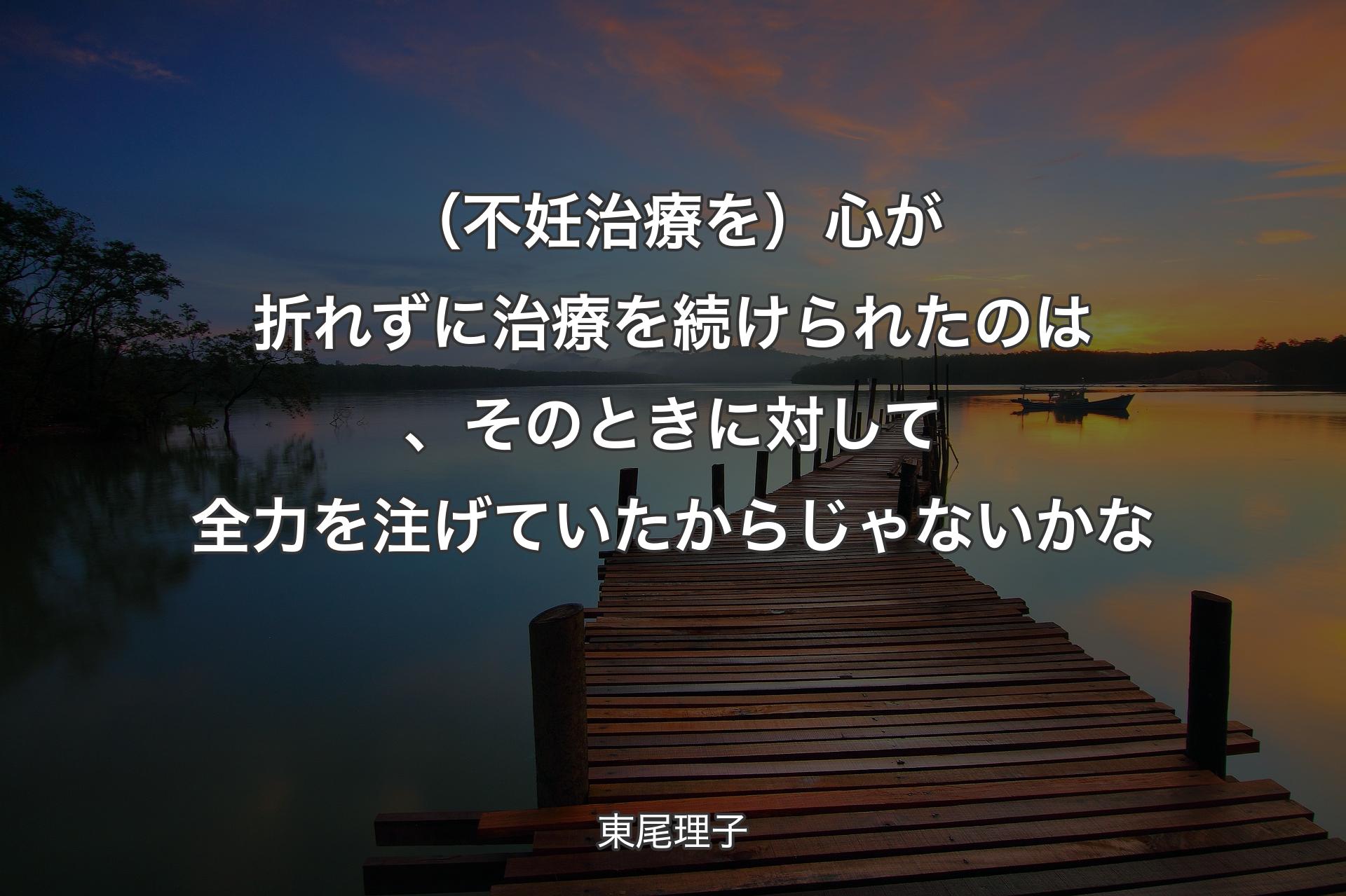 【背景3】（不妊治療を）心が折れずに治療を続けられたのは、そのときに対して全力を注げていたからじゃないかな - 東尾理子