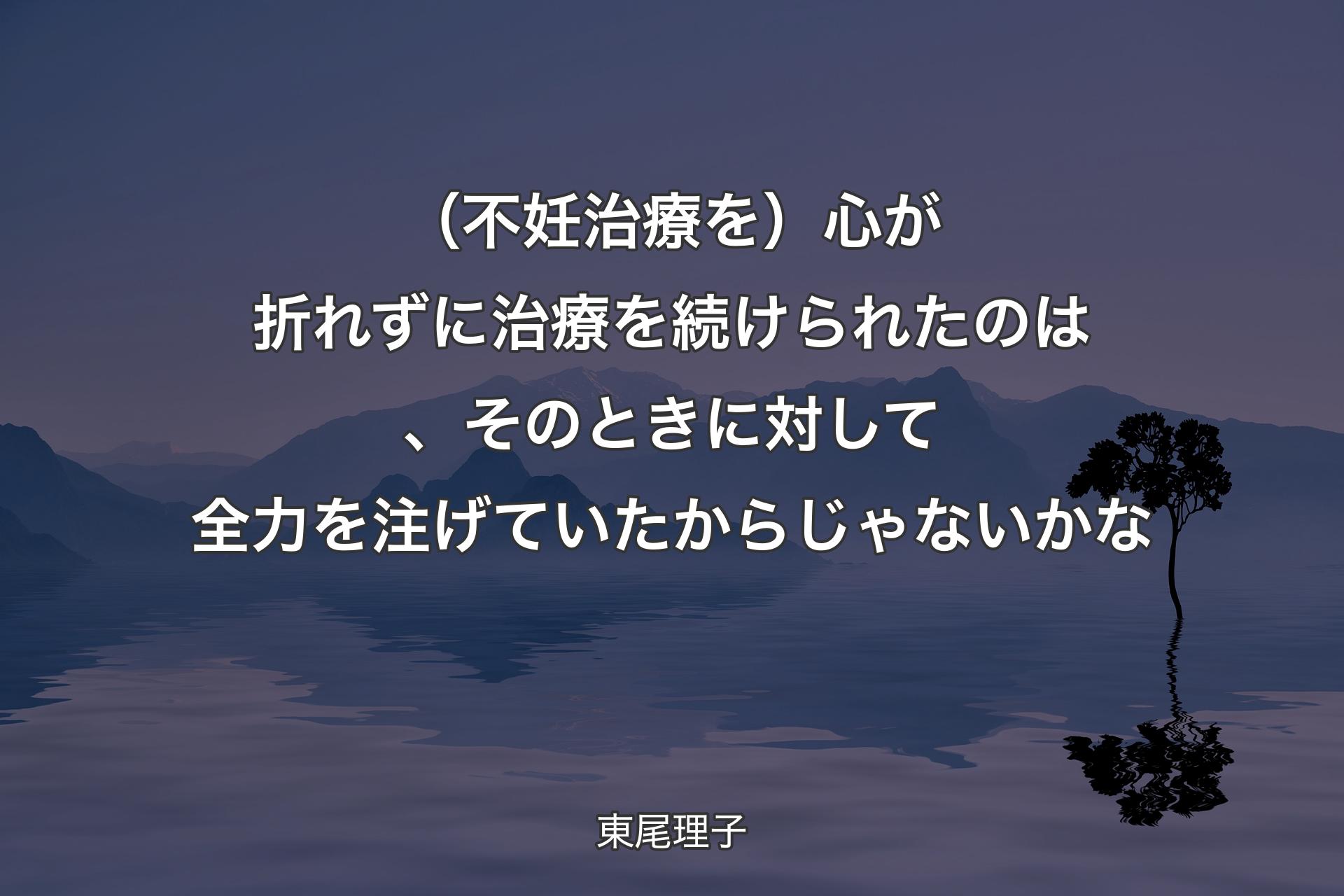 【背景4】（不妊治療を）心が折れずに治療を続けられたのは、そのときに対して全力を注げていたからじゃないかな - 東尾理子