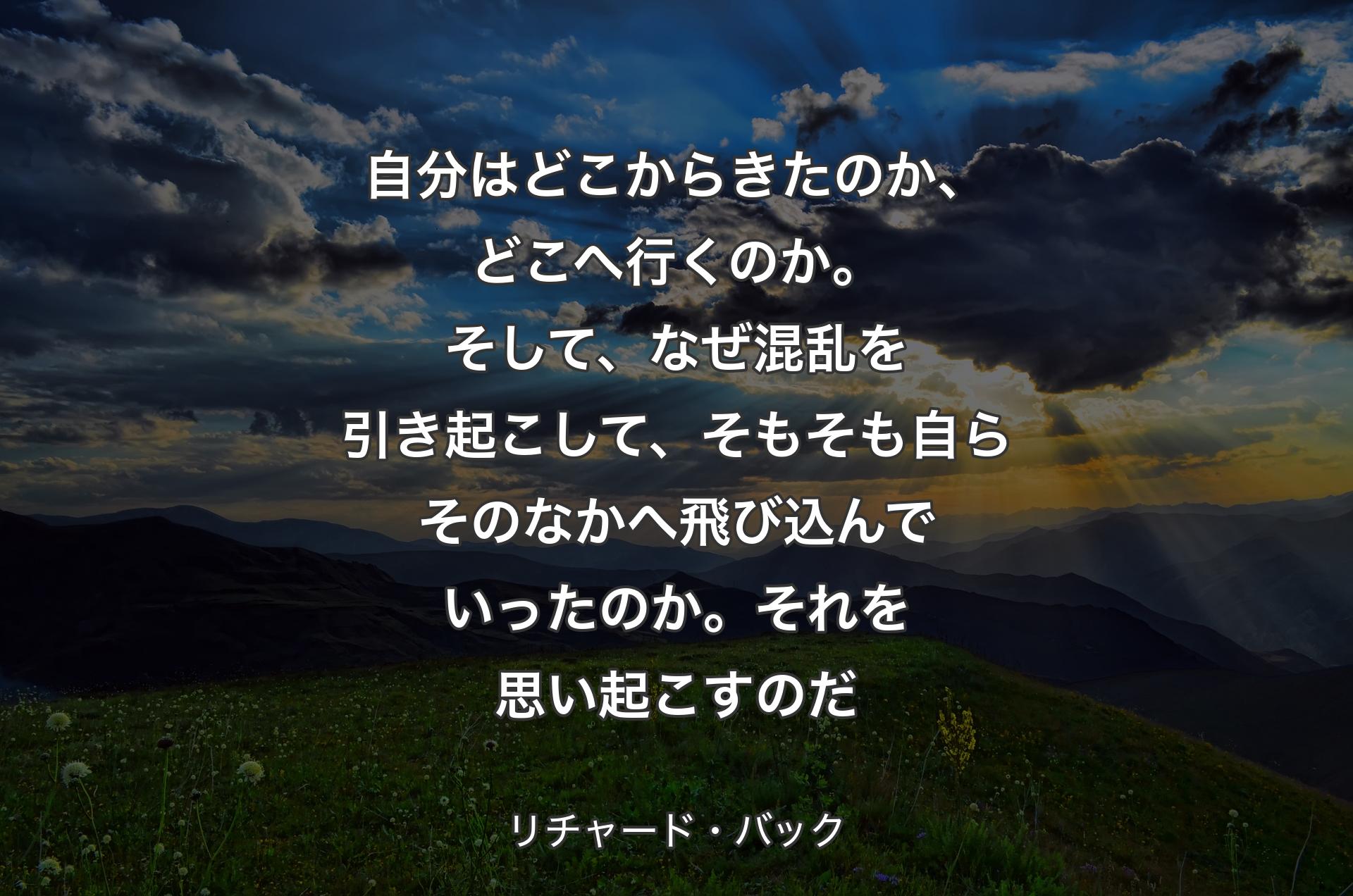 自分はどこからきたのか、どこへ行くのか。そして、なぜ混乱を引き起こして、そもそも自らそのなかへ飛び込んでいったのか。それを思い起こすのだ - リチャード・バック