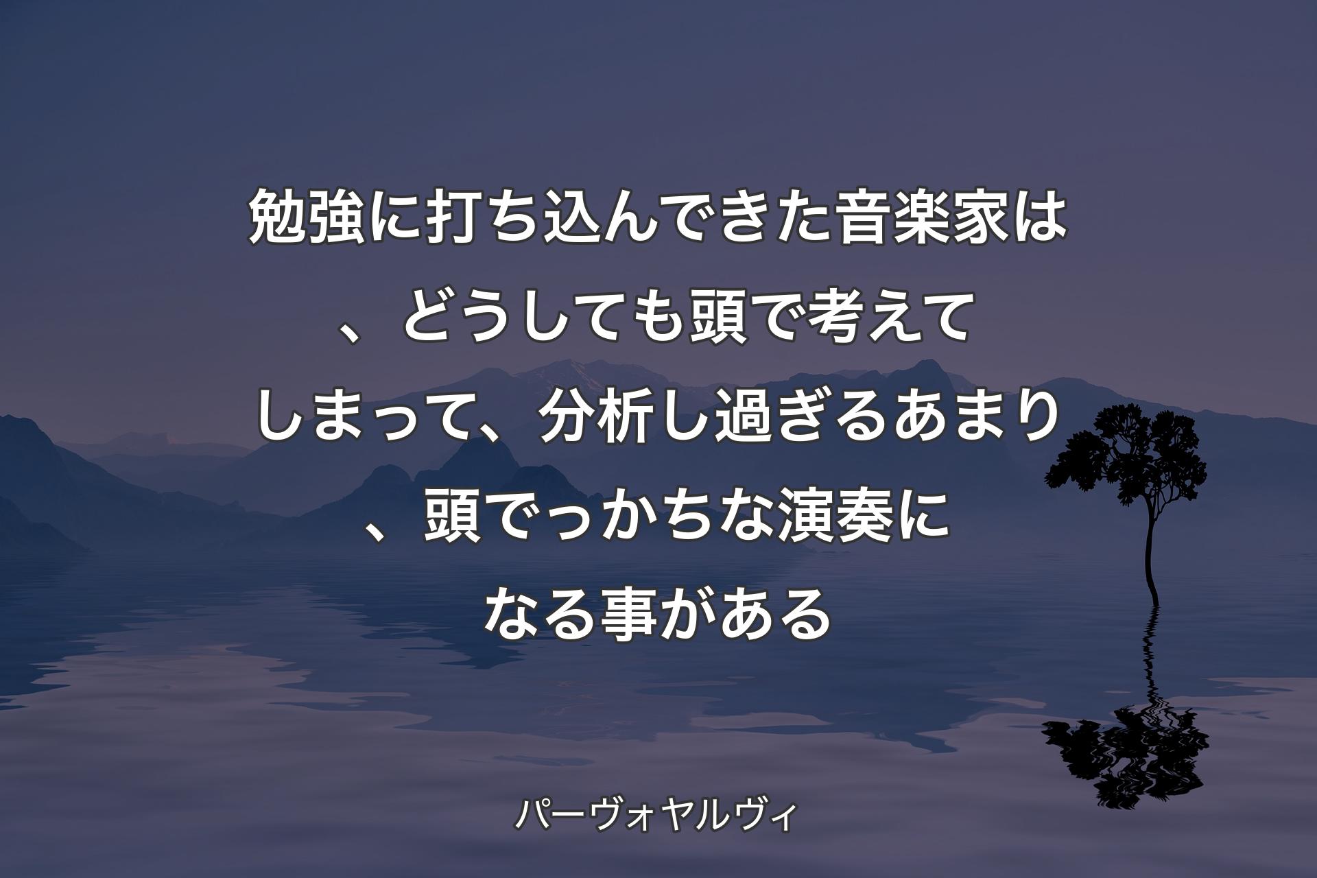 勉強に打ち込んできた音楽家は、どうしても頭で考えてしまって、分析し過ぎるあまり、頭でっかちな演奏になる事がある - パーヴォヤルヴィ