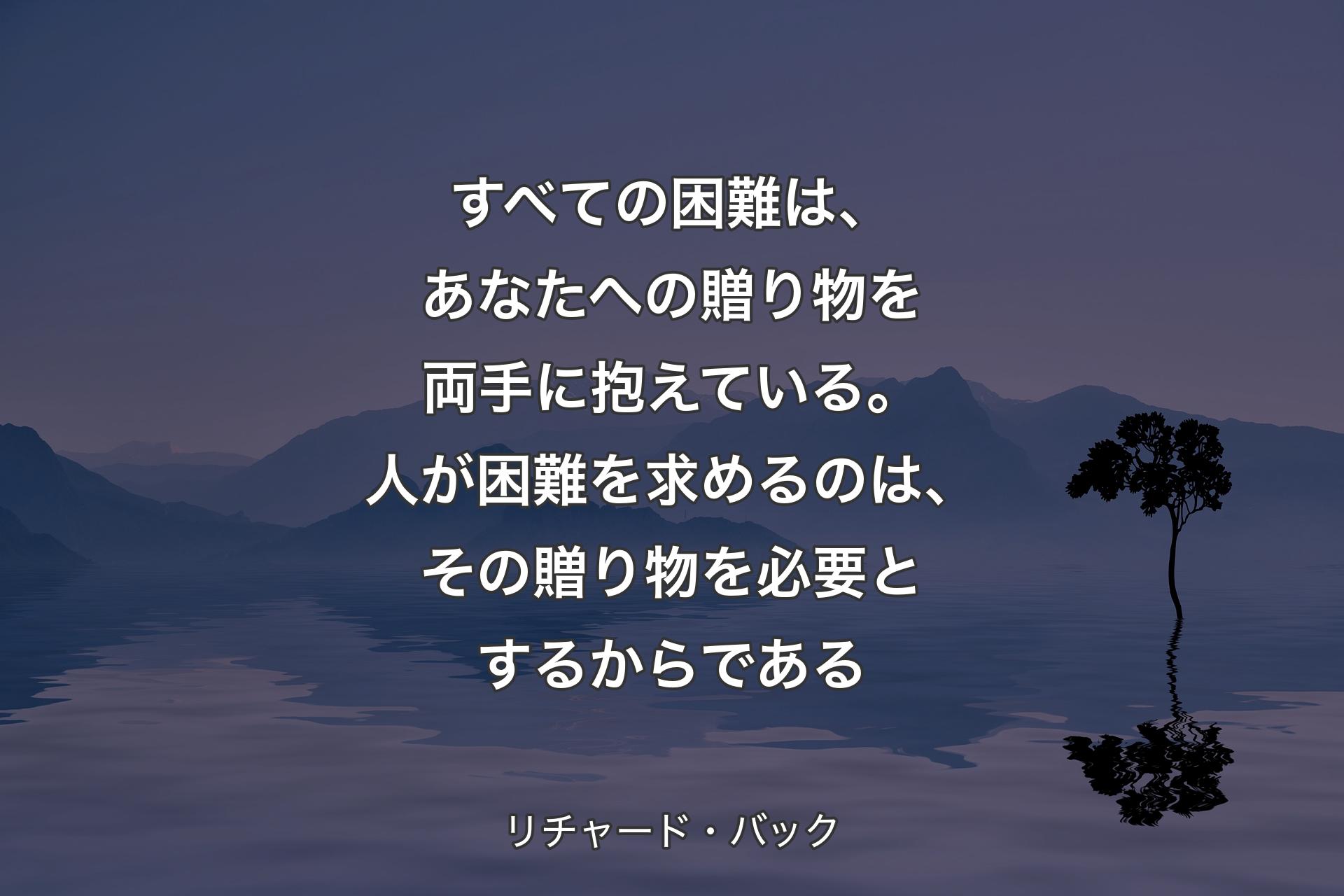 すべての困難は、あなたへの贈り物を両手に抱えている。人が困難を求めるのは、その贈り物を必要とするからである - リチャード・バック