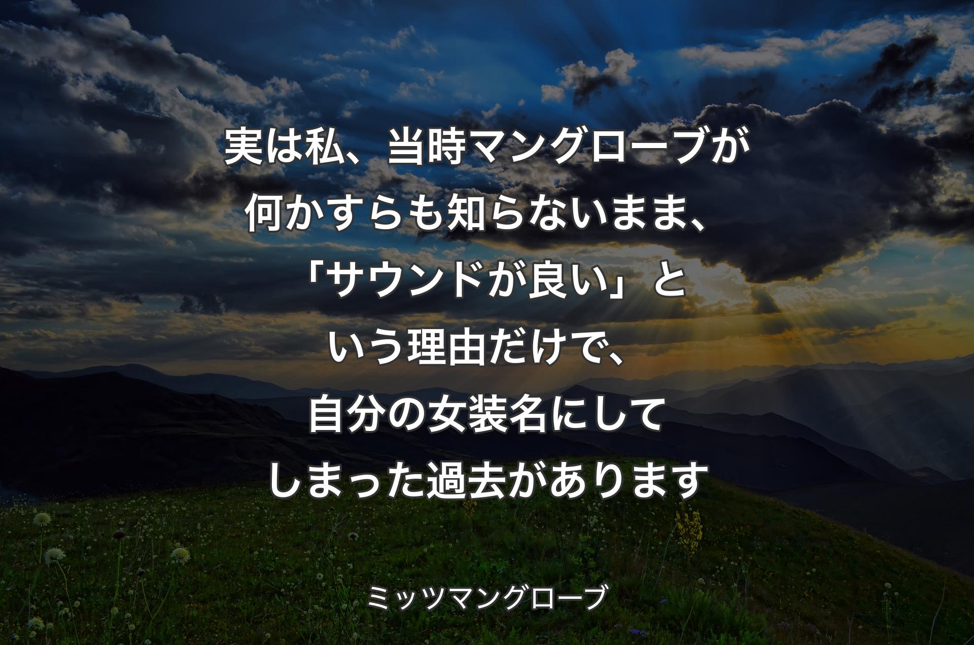 実は私、当時マングローブが何かすらも知らないまま、「サウンドが良い」という理由だけで、自分の女装名にしてしまった過去があります - ミッツマングローブ