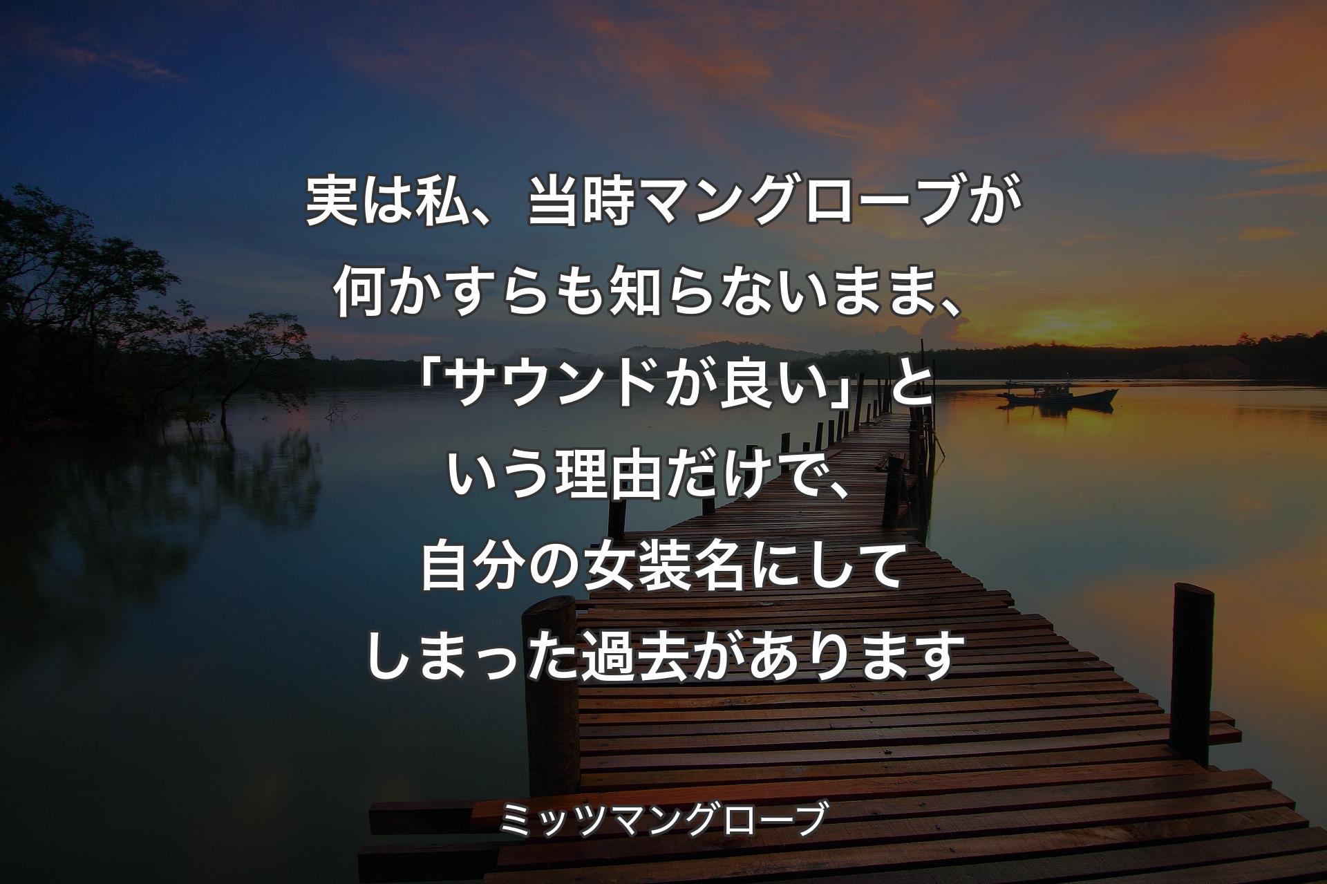 【背景3】実は私、当時マングローブが何かすらも知らないまま、「サウンドが良い」という理由だけで、自分の女装名にしてしまった過去があります - ミッツマングローブ