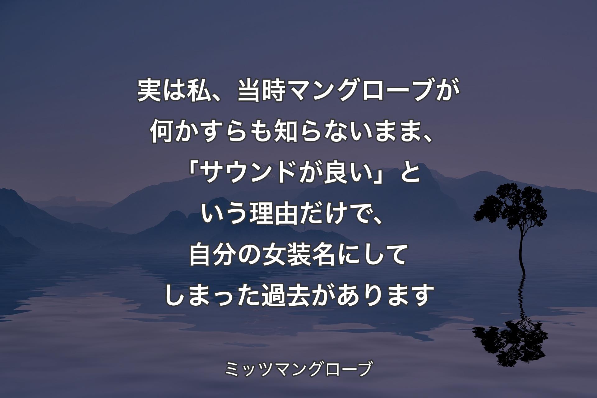 【背景4】実は私、当時マングローブが何かすらも知らないまま、「サウンドが良い」という理由だけで、自分の女装名にしてしまった過去があります - ミッツマングローブ