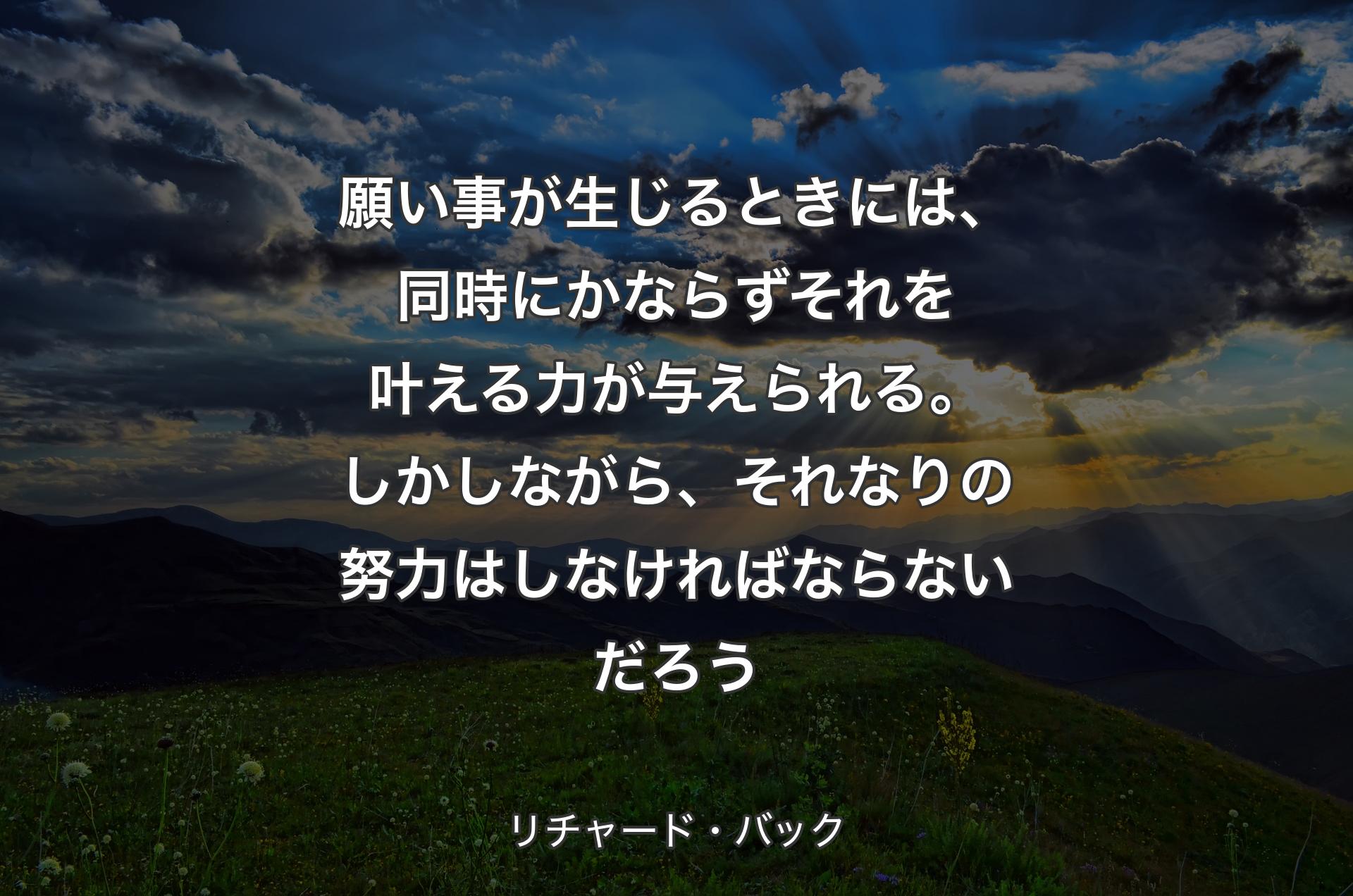 願い事が生じるときには、同時にかならずそれを叶える力が与えられる。しかしながら、それなりの努力はしなければならないだろう - リチャード・バック