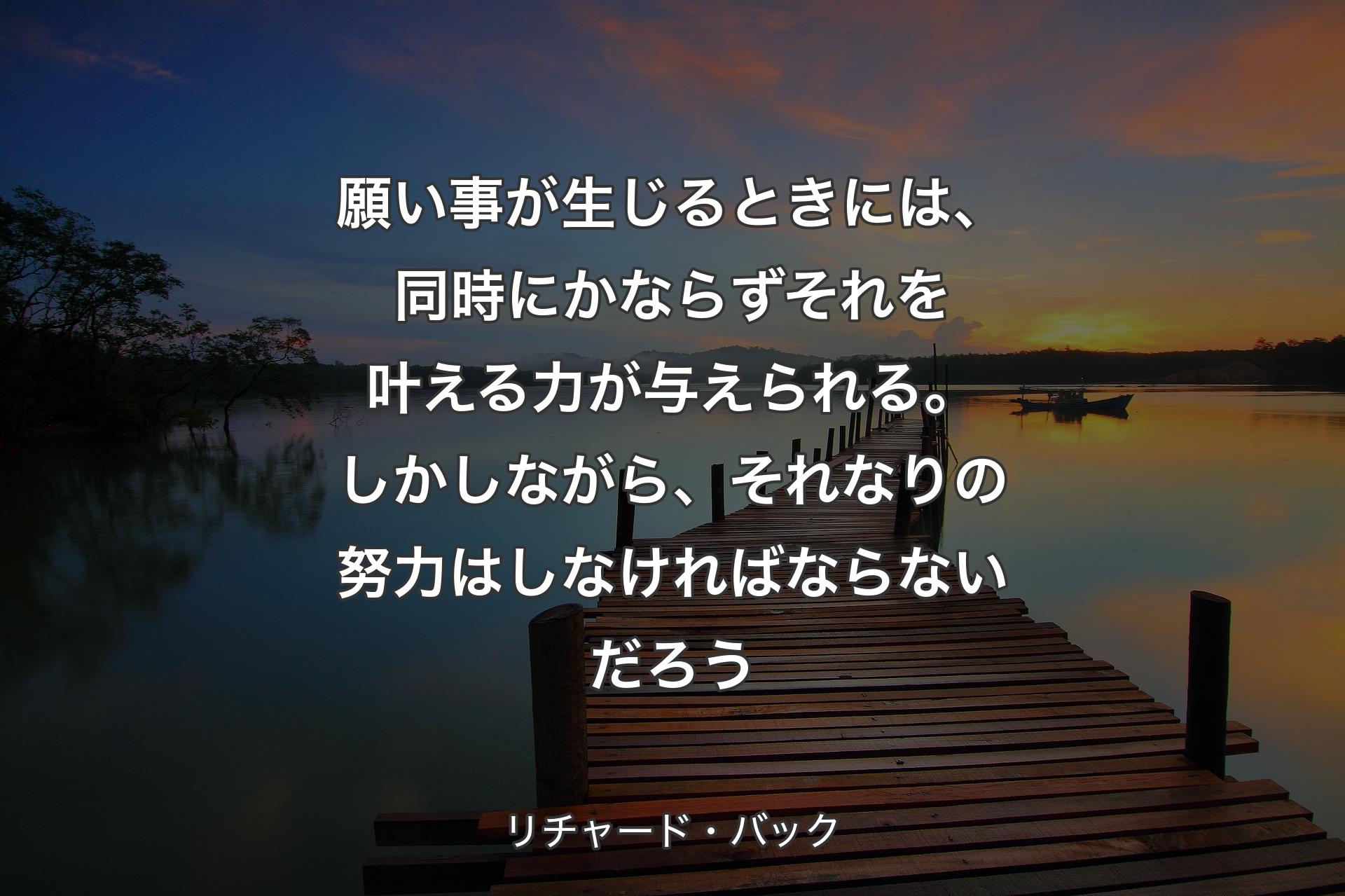 願い事が生じるときには、同時にかならずそれを叶える力が与えられる。しかしながら、それなりの努力はしなければならないだろう - リチャード・バック