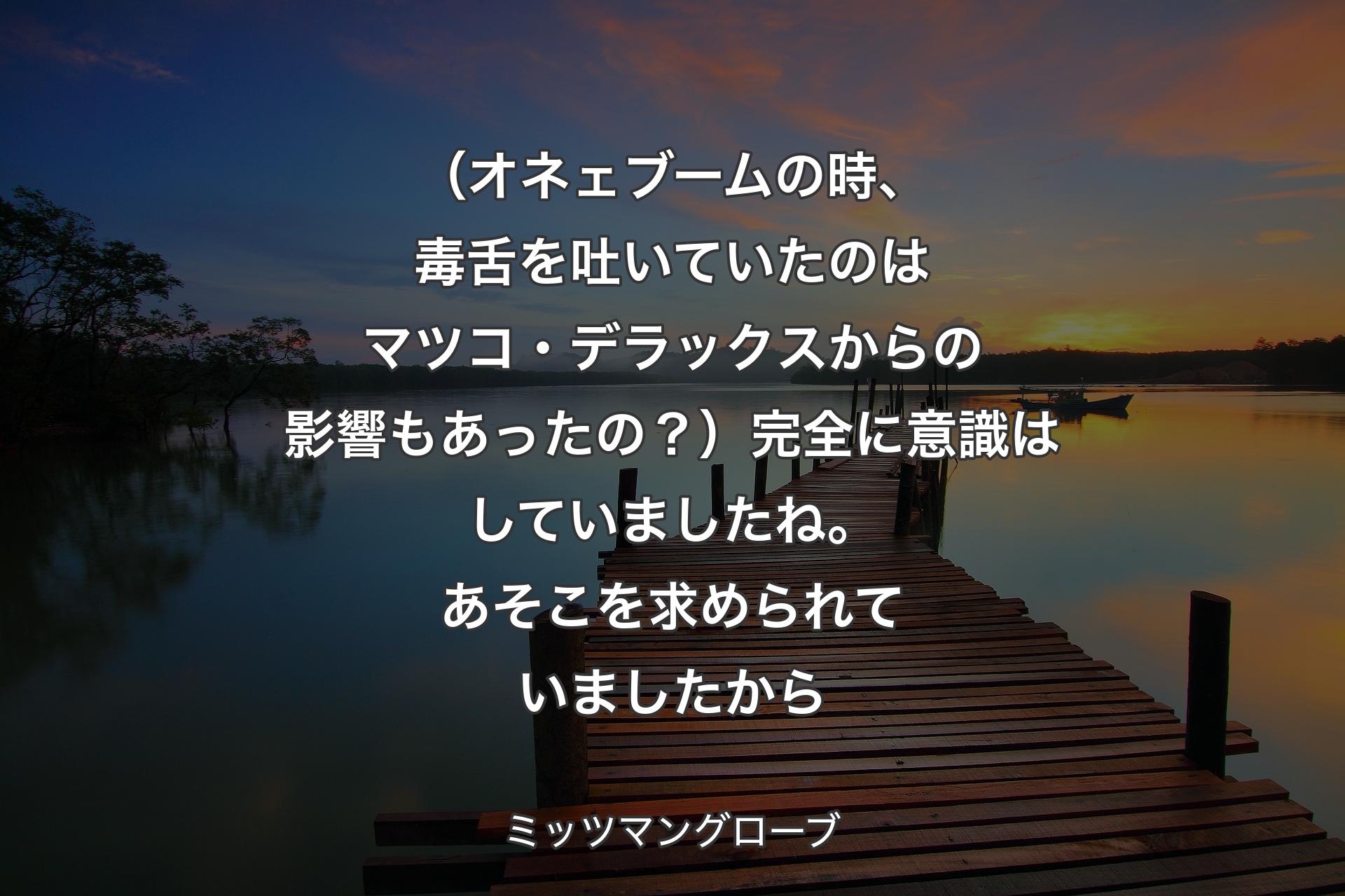 【背景3】（オネェブームの時、毒舌を吐いていたのはマツコ・デラックスからの影響もあったの？）完全に意識はしていましたね。あそこを求められていましたから - ミッツマングローブ