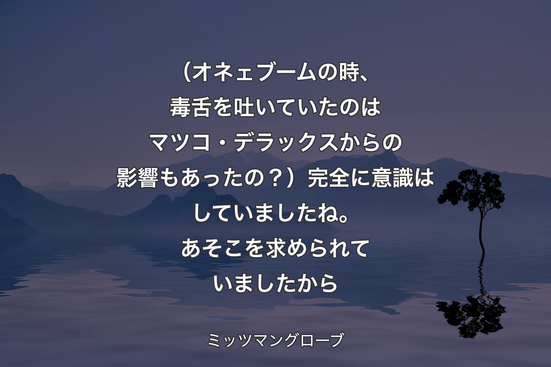 【背景4】（オネェブームの時、毒舌を吐いていたのはマツコ・デラックスからの影響もあったの？）完全に意識はしていましたね。あそこを求められていましたから - ミッツマングローブ