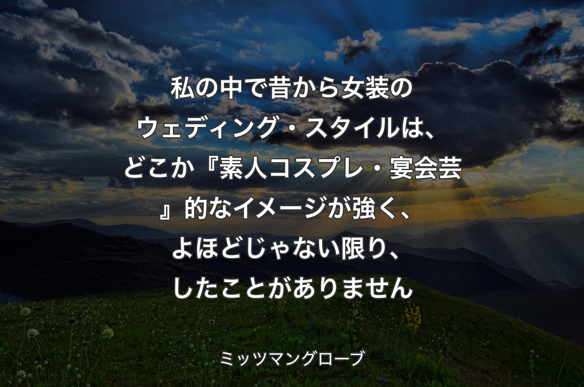 私の中で昔から女装のウェディング・スタイルは、どこか『素人コスプレ・宴会芸』的なイメージが強く、よほどじゃない限り、したことがありません - ミッツマングローブ