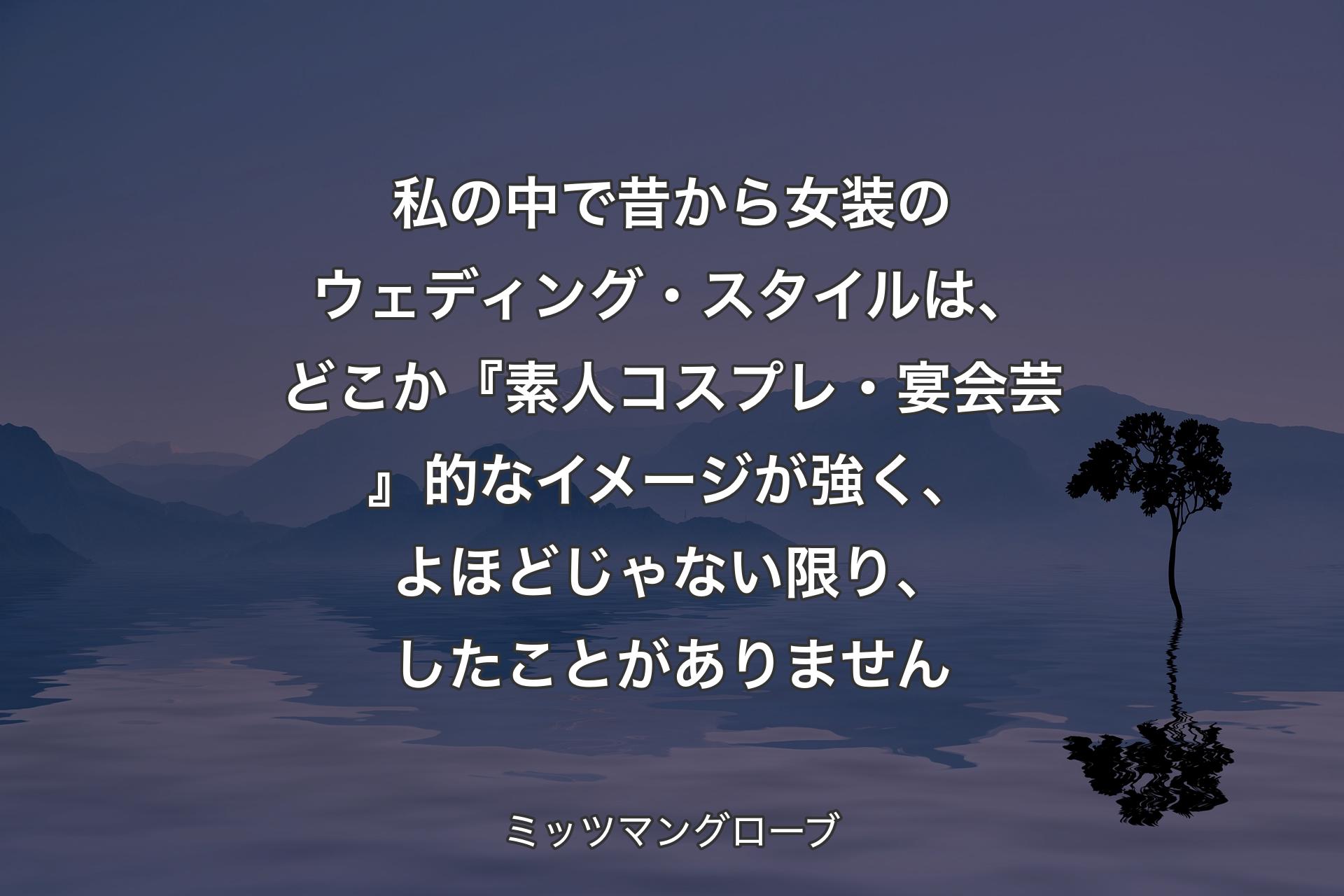 【背景4】私の中で昔から女装のウェディング・スタイルは、どこか『素人コスプレ・宴会芸』的なイメージが強く、よほどじゃない限り、したことがありません - ミッツマングローブ