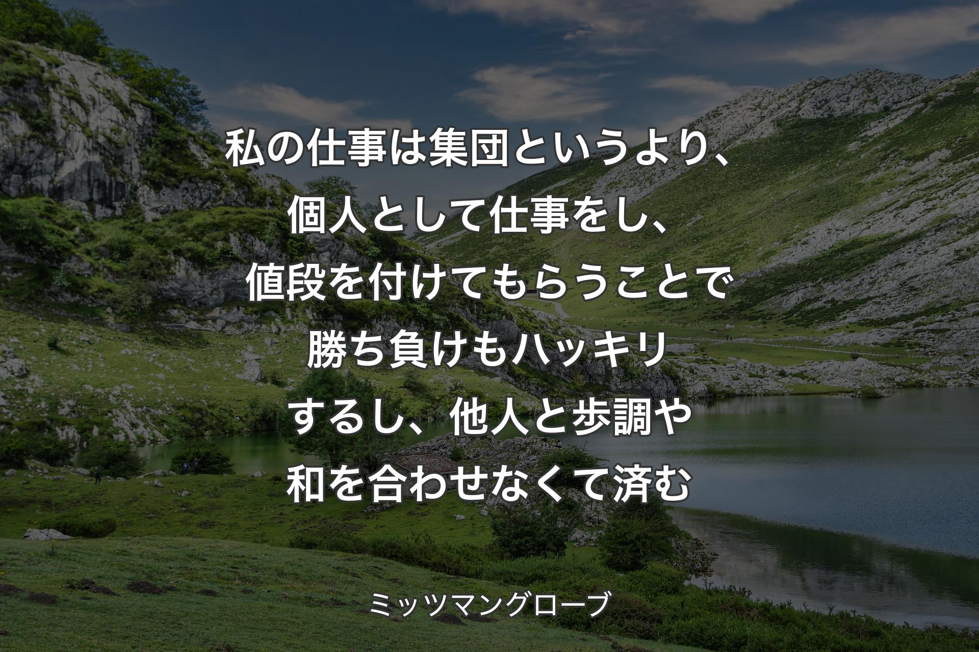 私の仕事は集団というより、個人として仕事をし、値段を付けてもらうことで勝ち負けもハッキリするし、他人と歩調や和を合わせなくて済む - ミッツマングローブ