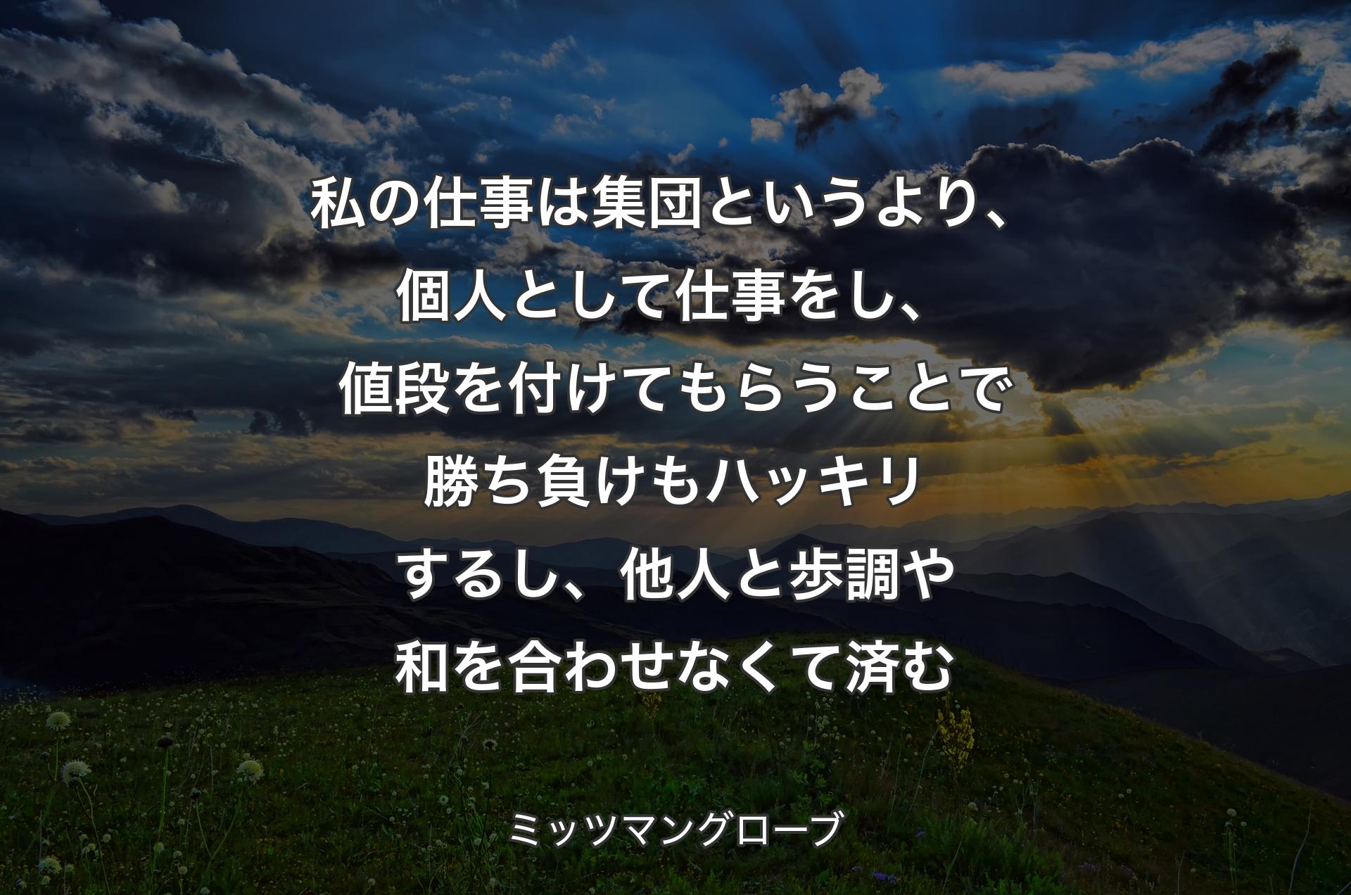 私の仕事は集団というより、個人として仕事をし、値段を付けてもらうことで勝ち負けもハッキリするし、他人と歩調や和を合わせなくて済む - ミッツマングローブ