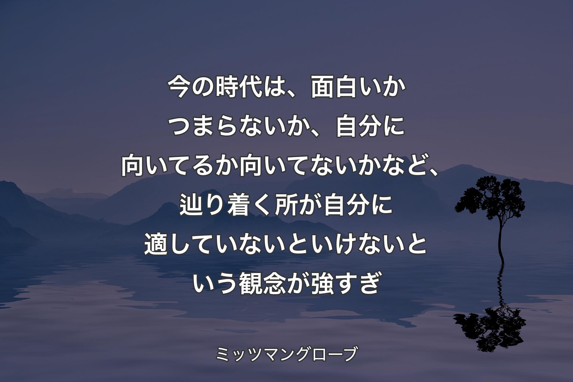 【背景4】今の時代は、面白いかつまらないか、自分に向いてるか向いてないかなど、辿り着く所が自分に適していないといけないという観念が強すぎ - ミッツマングローブ