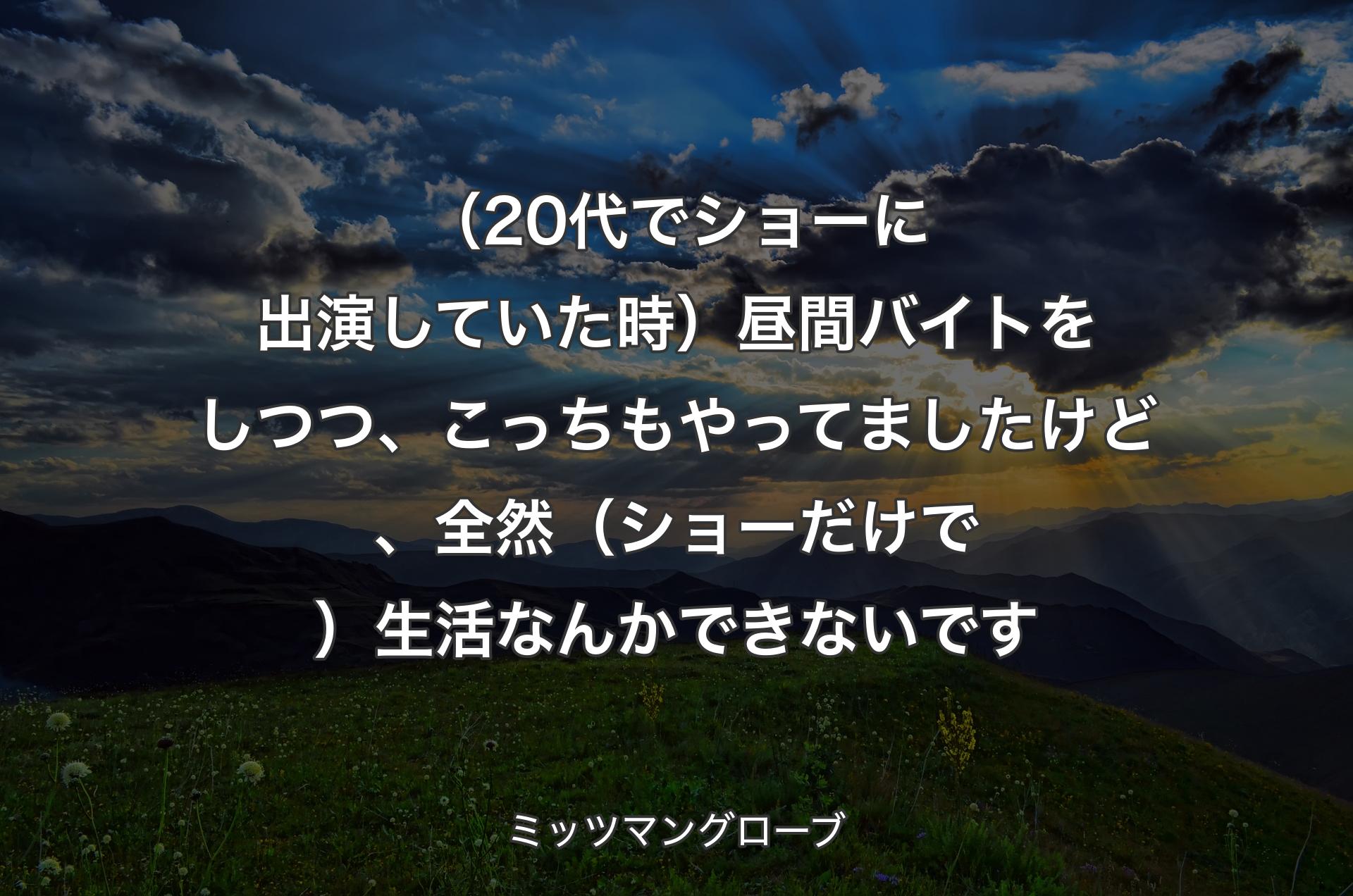 （20代でショーに出演していた時）昼間バイトをしつつ、こっちもやってましたけど、全然（ショーだけで）生活なんかできないです - ミッツマングローブ