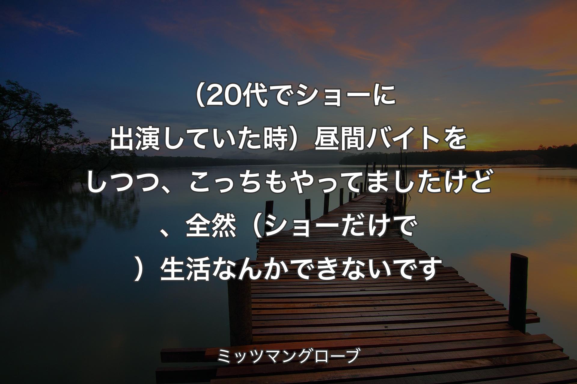 【背景3】（20代でショーに出演していた時）昼間バイトをしつつ、こっちもやってましたけど、全然（ショーだけで）生活なんかできないです - ミッツマングローブ