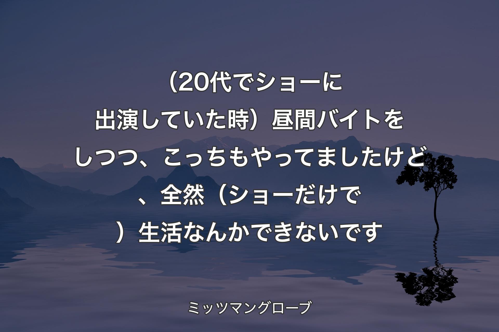 【背景4】（20代でショーに出演していた時）昼間バイトをしつつ、こっちもやってましたけど、全然（ショーだけで）生活なんかできないです - ミッツマングローブ