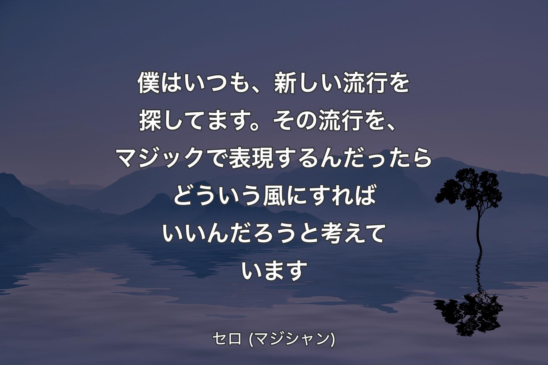 僕はいつも、新しい流行を探してます。その流行を、マジックで表現するんだったらどういう風にすればいいんだろうと考えています - セロ (マジシャン)