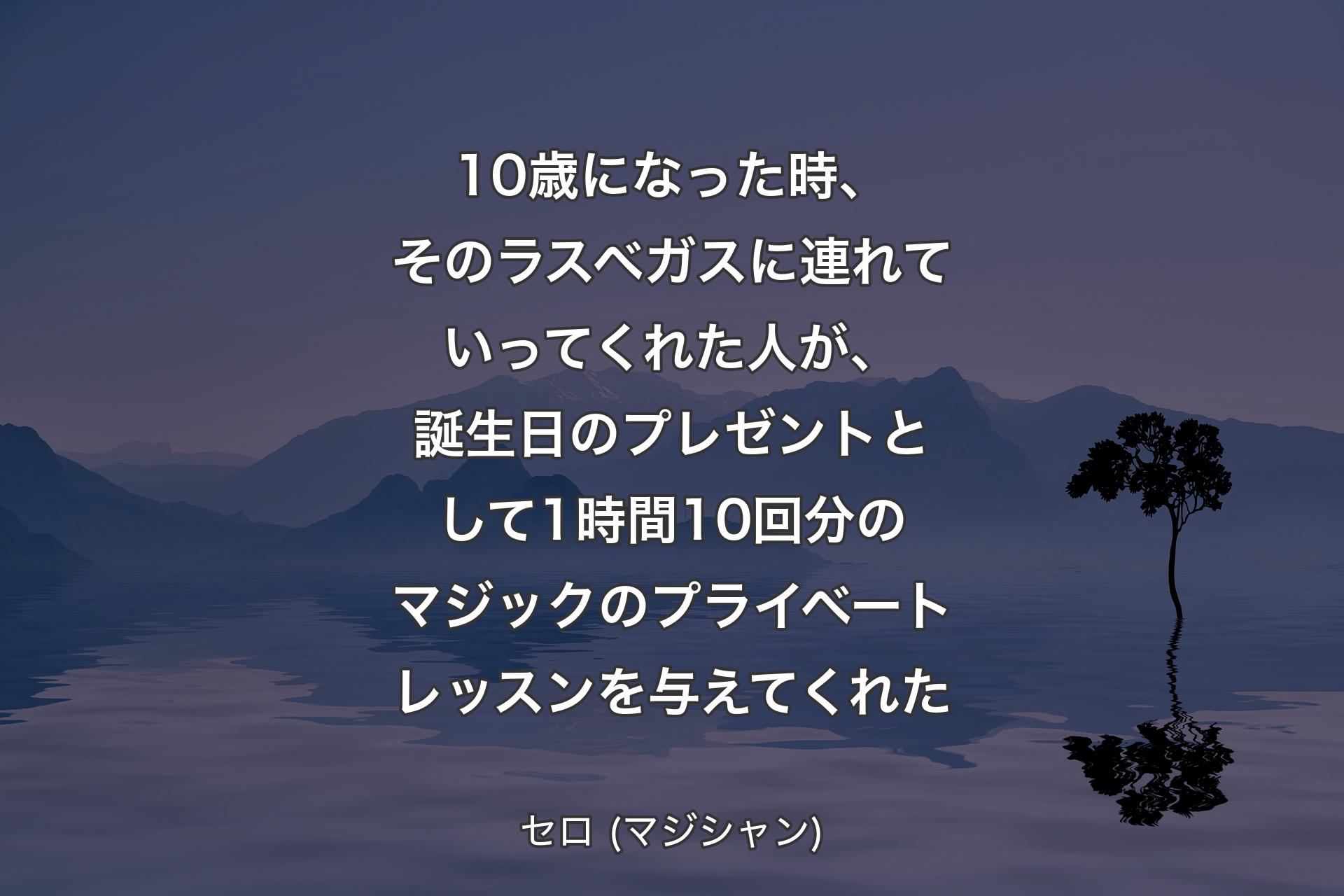 10歳になった時、そのラスベガスに連れていってくれた人が、誕生日のプレゼントとして1時間10回分のマジックのプライベートレッスンを与えてくれた - セロ (マジシャン)