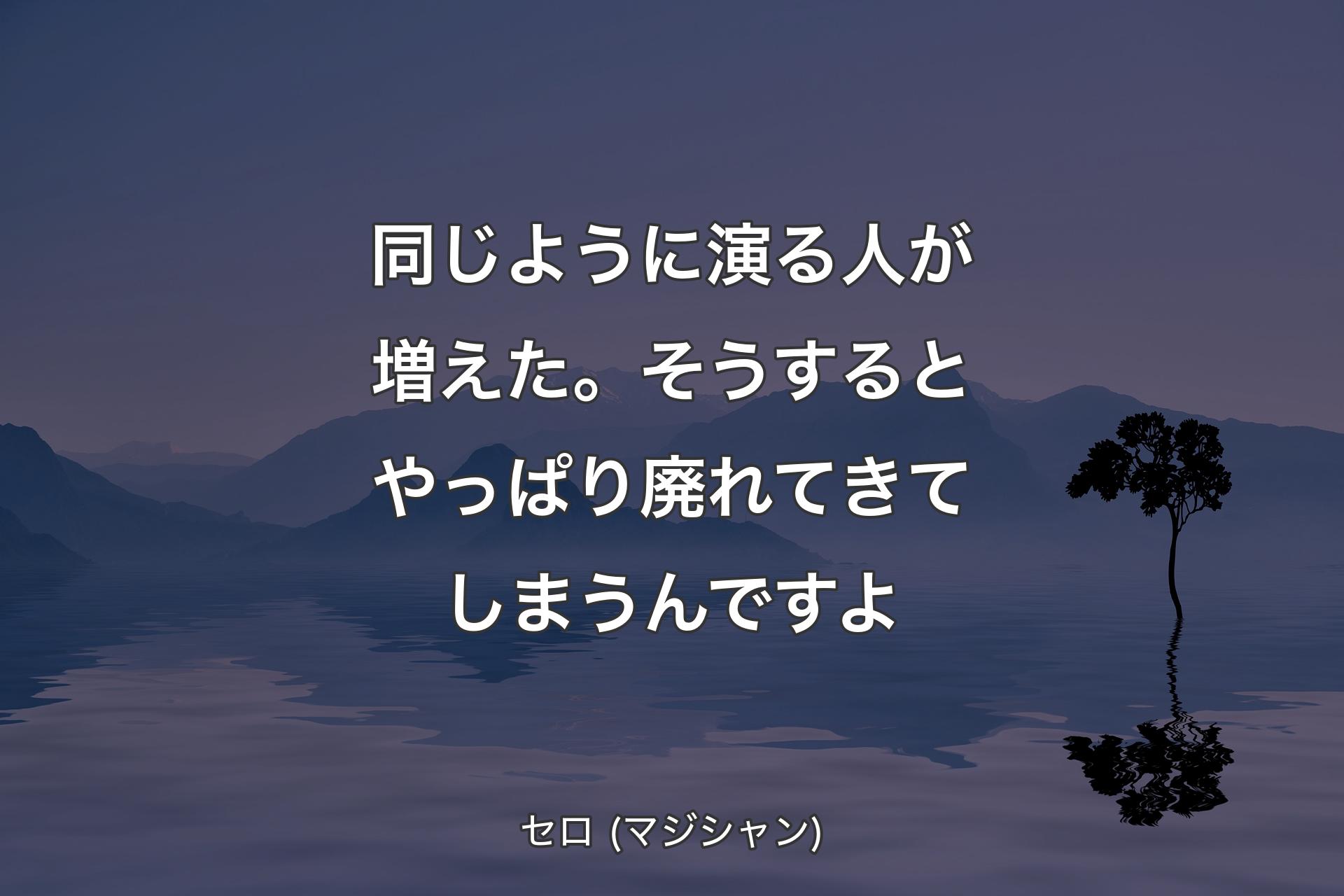 同じように演る人が増えた。そうするとやっぱり廃れてきてしまうんですよ - セロ (マジシャン)