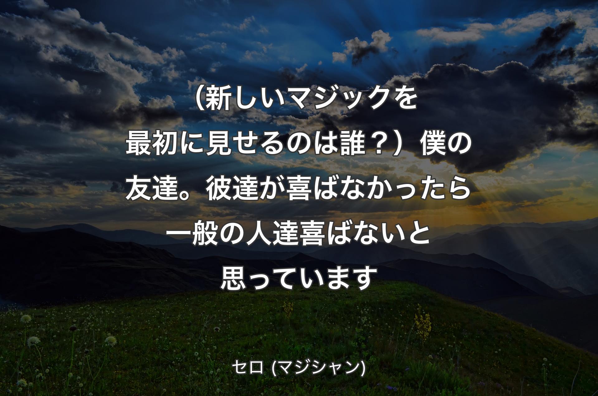 （新しいマジックを最初に見せるのは誰？）僕の友達。彼達が喜ばなかったら一般の人達喜ばないと思っています - セロ (マジシャン)