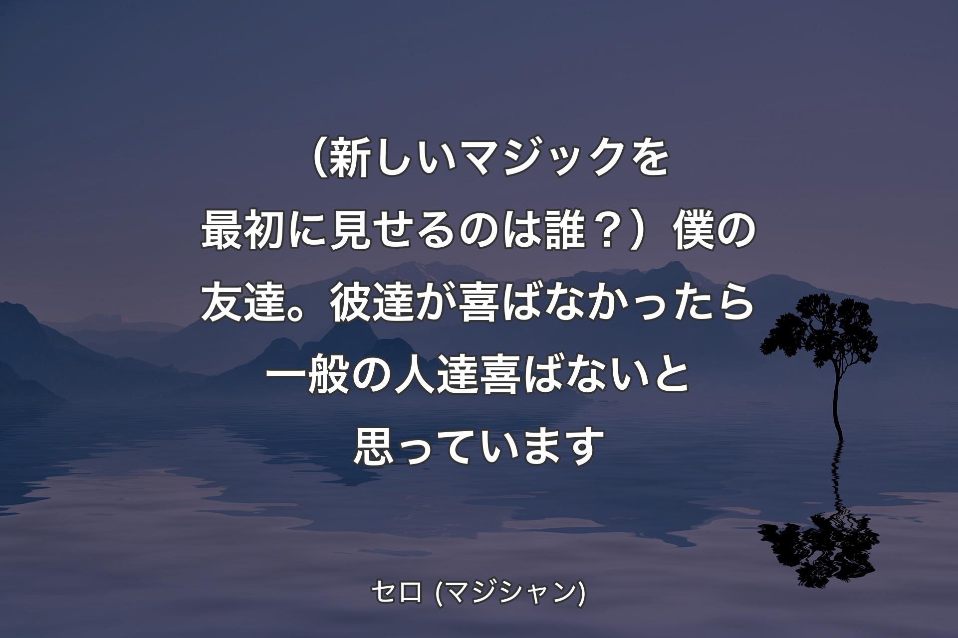 【背景4】（新しいマジックを最初に見せるのは誰？）僕の友達。彼達が喜ばなかったら一般の人達喜ばないと思っています - セロ (マジシャン)