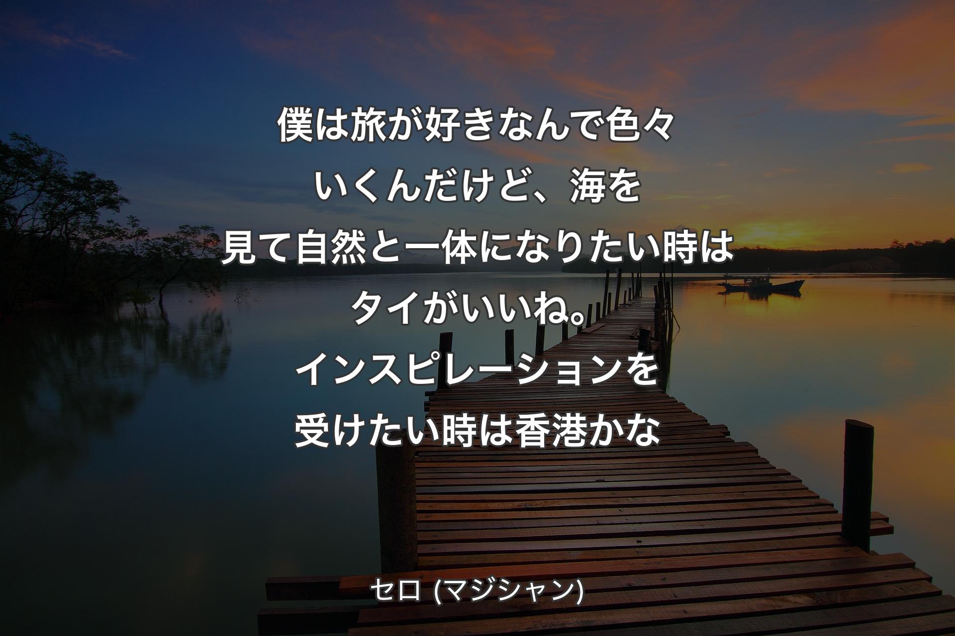 【背景3】僕は旅が好きなんで色々いくんだけど、海を見て自然と一体になりたい時はタイがいいね。インスピレーションを受けたい時は香港かな - セロ (マジシャン)