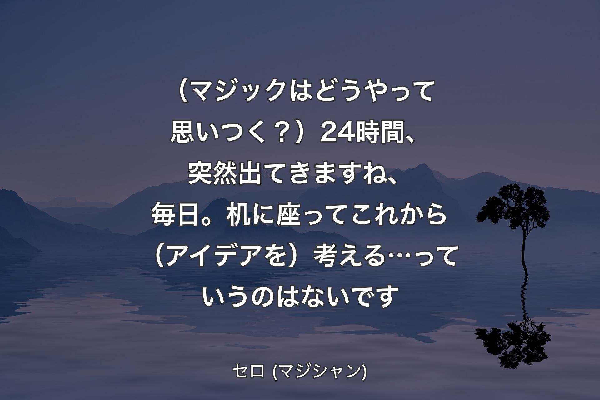 【背景4】（マジックはどうやって思いつく？）24時間、突然出てきますね、毎日。机に座ってこれから（アイデアを）考える…っていうのはないです - セロ (マジシャン)