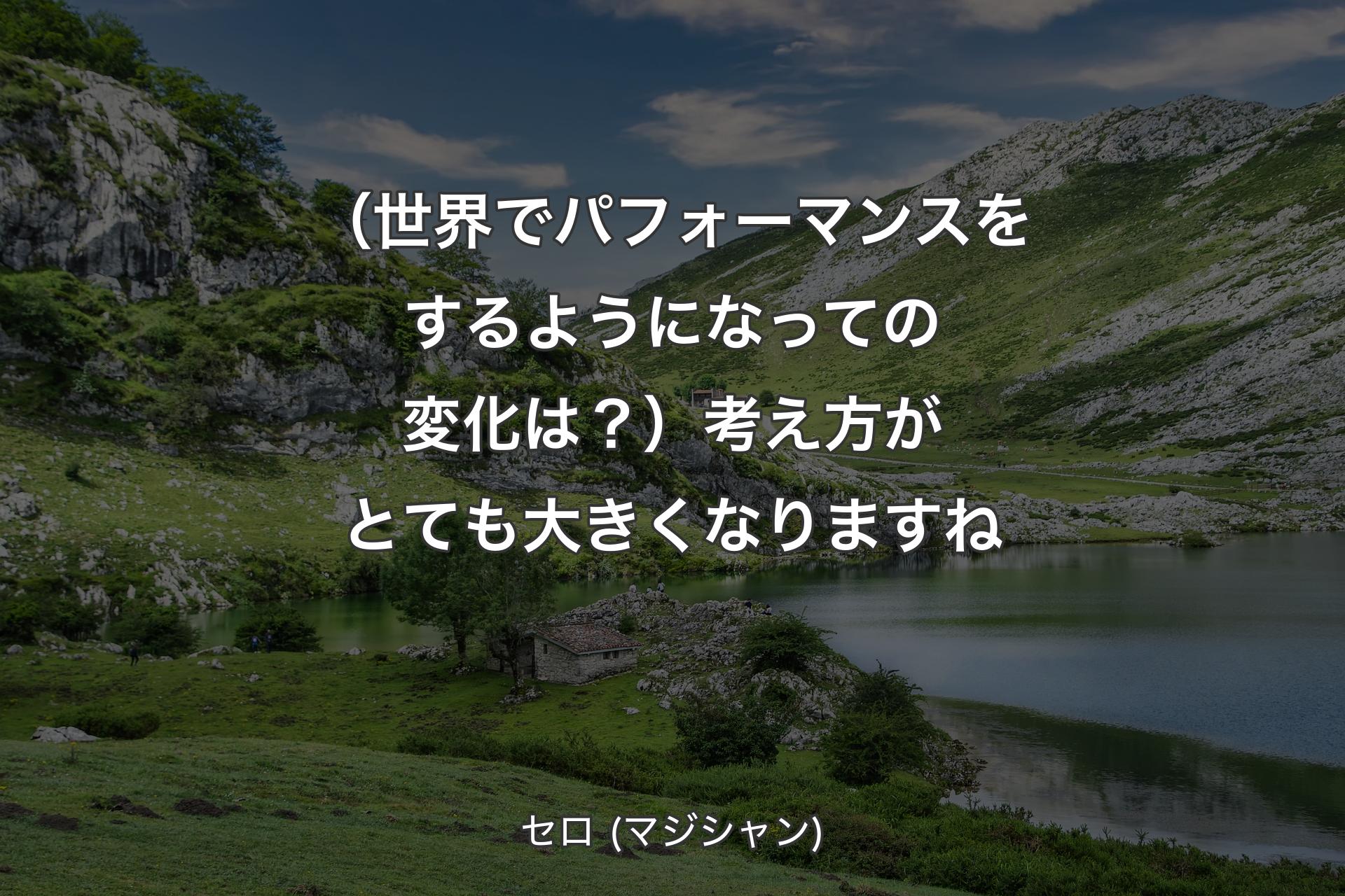 【背景1】（世界でパフォーマンスをするようになっての変化は？）考え方がとても大きくなりますね - セロ (マジシャン)