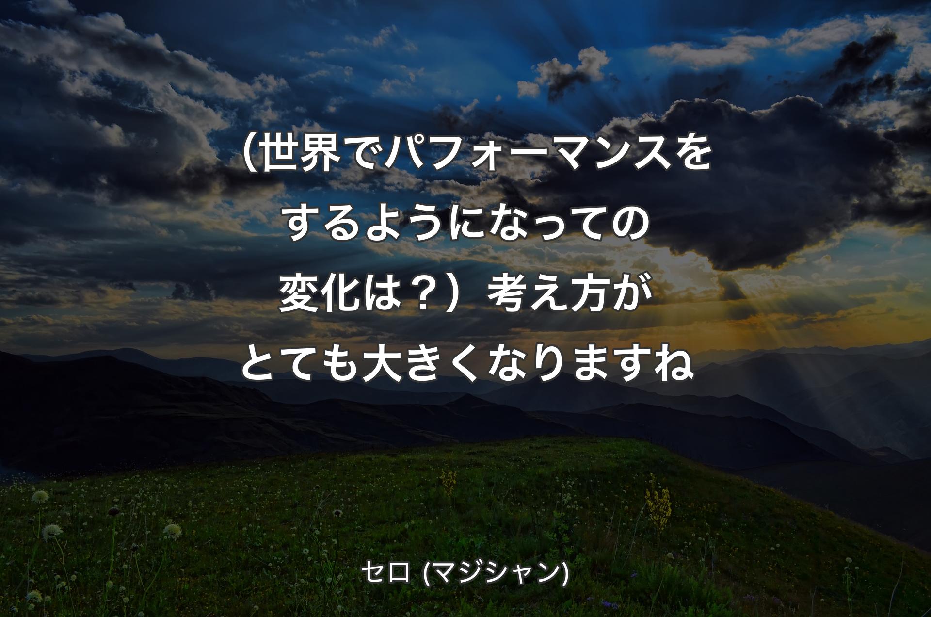 （世界でパフォーマンスをするようになっての変化は？）考え方がとても大きくなりますね - セロ (マジシャン)