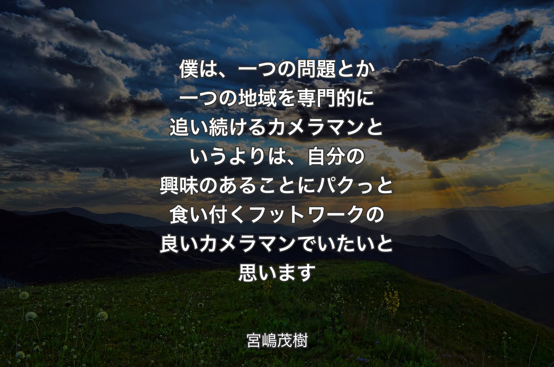 僕は、一つの問題とか一つの地域を専門的に追い続けるカメラマンというよりは、自分の興味のあることにパクっと食い付くフットワークの良いカメラマンでいたいと思います - 宮嶋茂樹