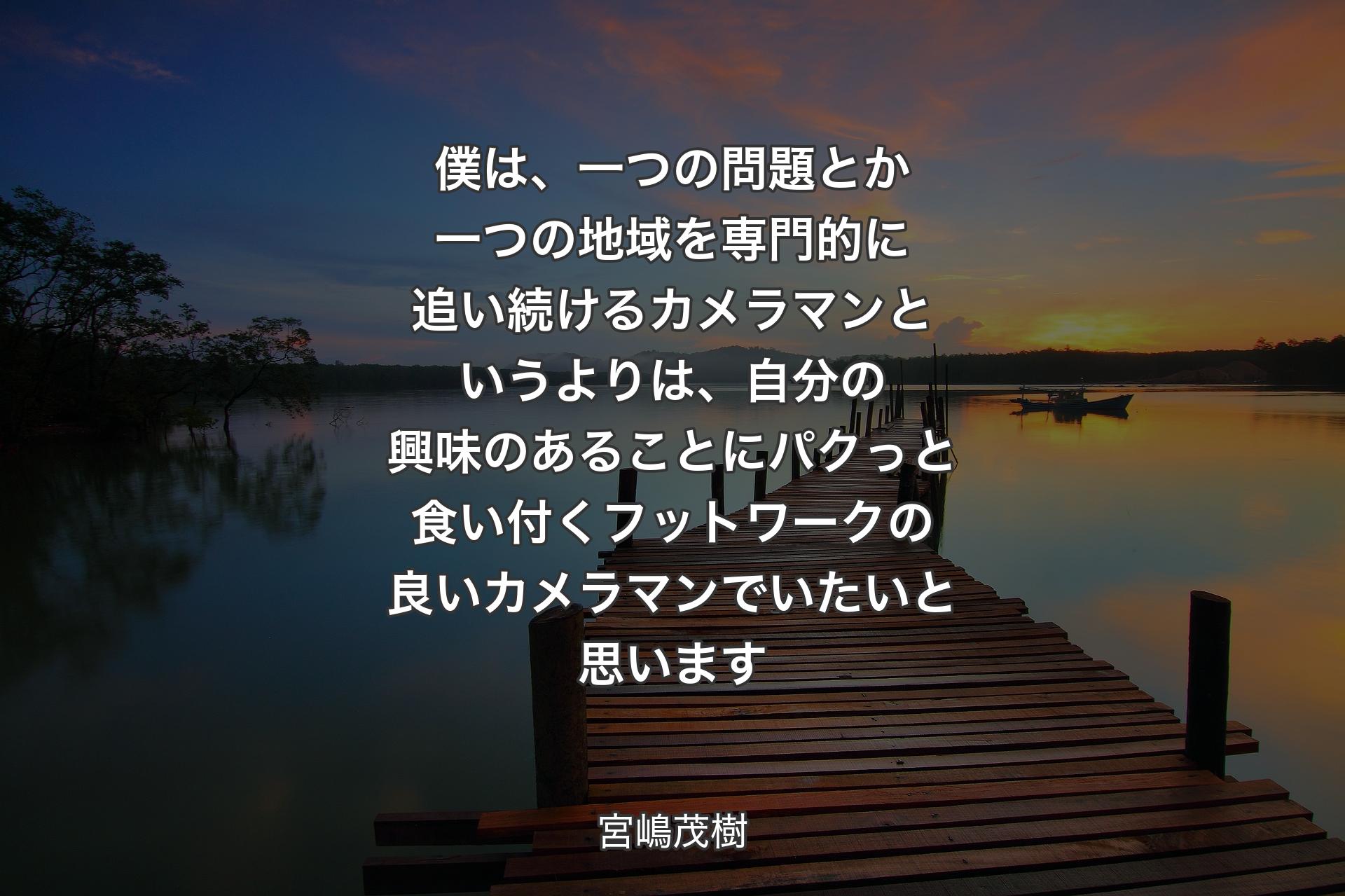 僕は、一つの問題とか一つの地域を専門的に追い続けるカメラマンというよりは、自分の興味のあることにパクっと食い付くフットワークの良いカメラマンでいたいと思います - 宮嶋茂樹