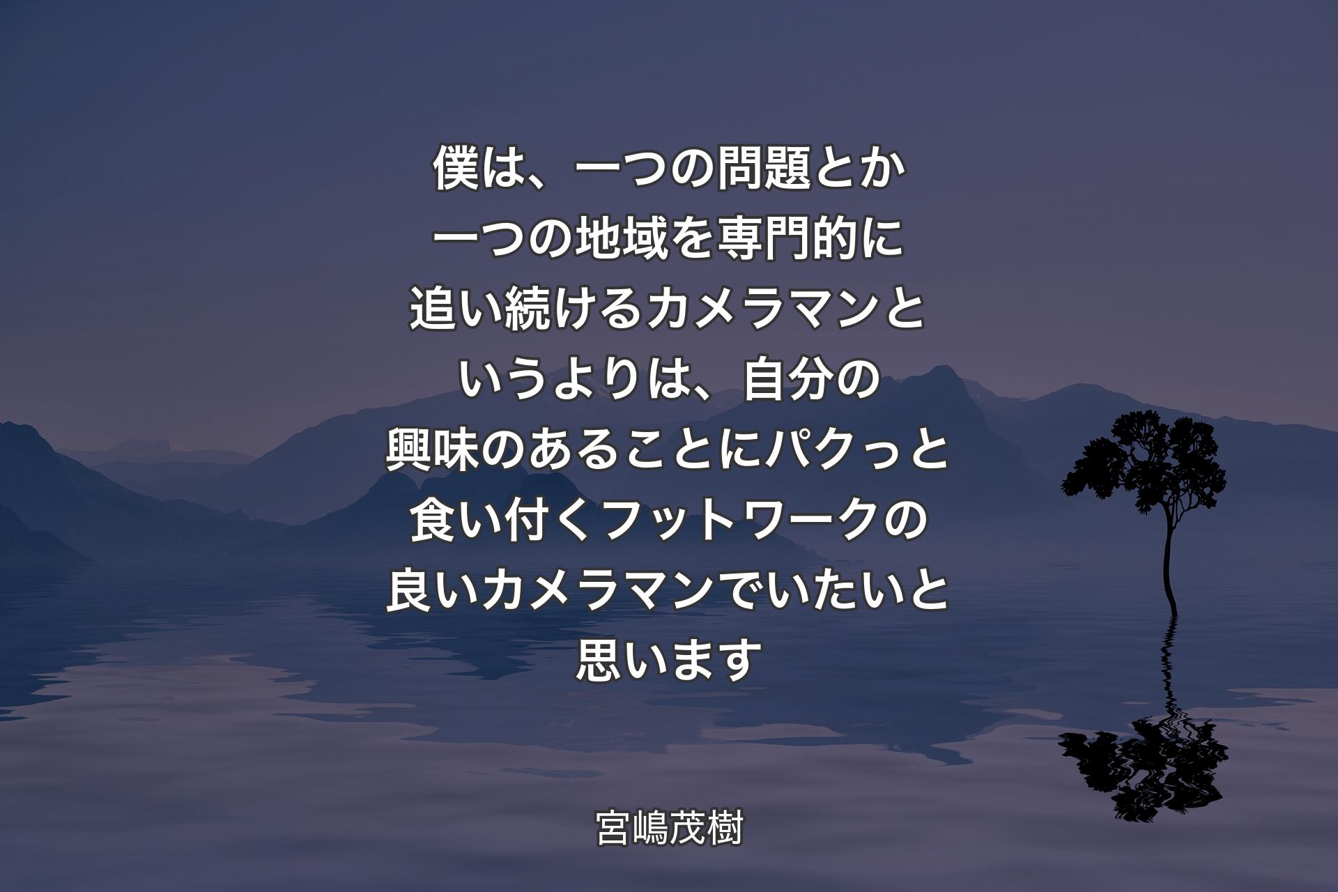 僕は、一つの問題�とか一つの地域を専門的に追い続けるカメラマンというよりは、自分の興味のあることにパクっと食い付くフットワークの良いカメラマンでいたいと思います - 宮嶋茂樹