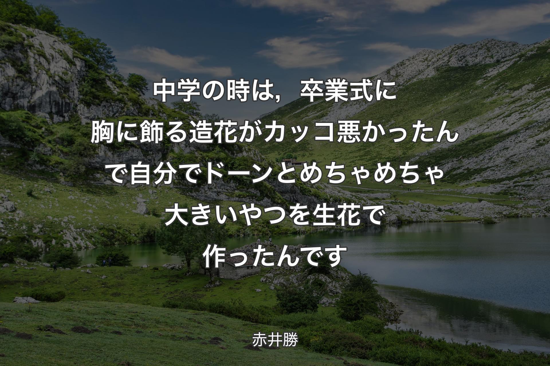 中学の時は，卒業式に胸に飾る造花がカッコ悪かったんで自分でドーンとめちゃめちゃ大きいやつを生花で作ったんです - 赤井勝