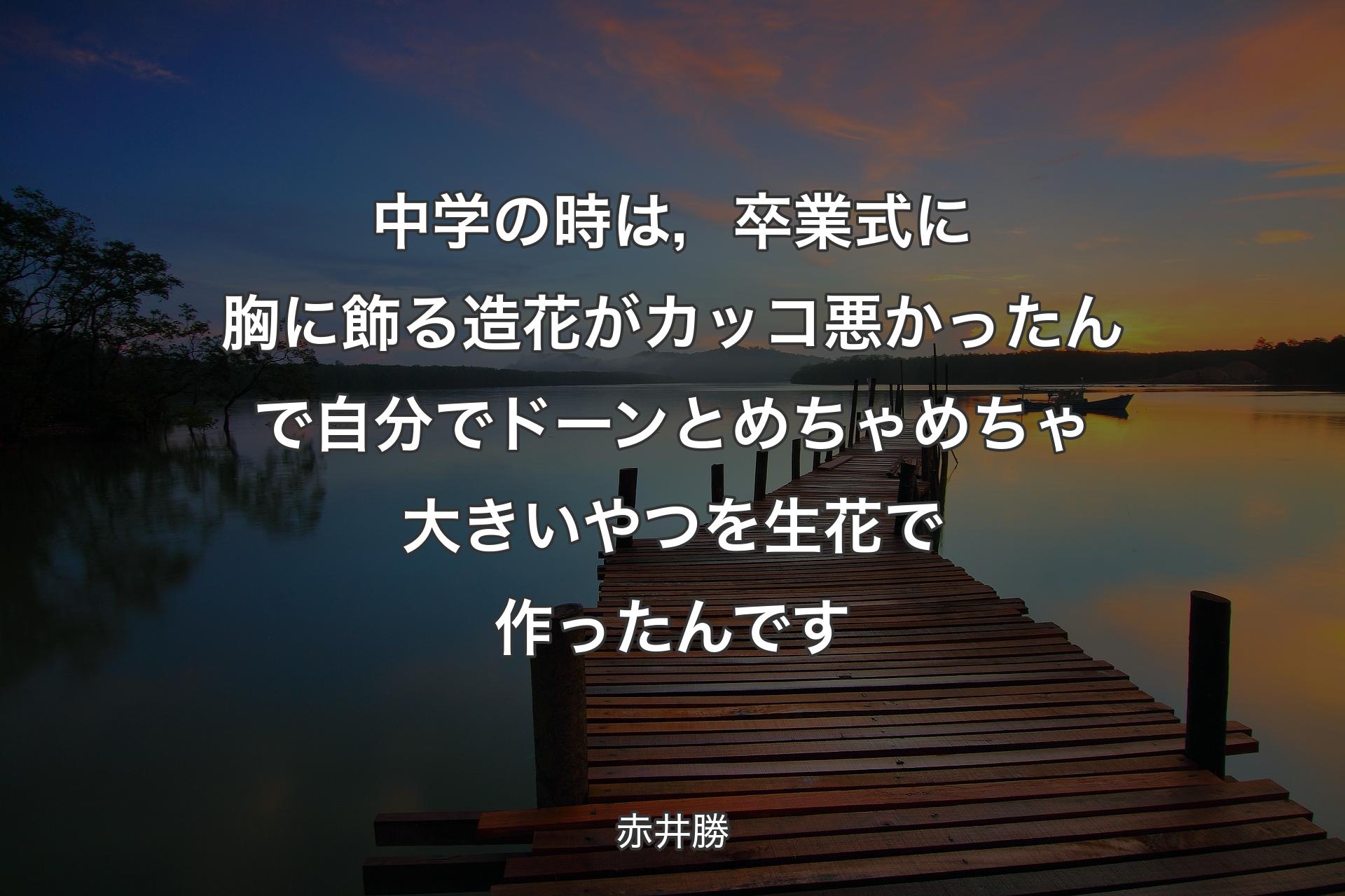 【背景3】中学の時は，卒業式に胸に飾る造花がカッコ悪かったんで自分でドーンとめちゃめちゃ大きいやつを生花で作ったんです - 赤井勝