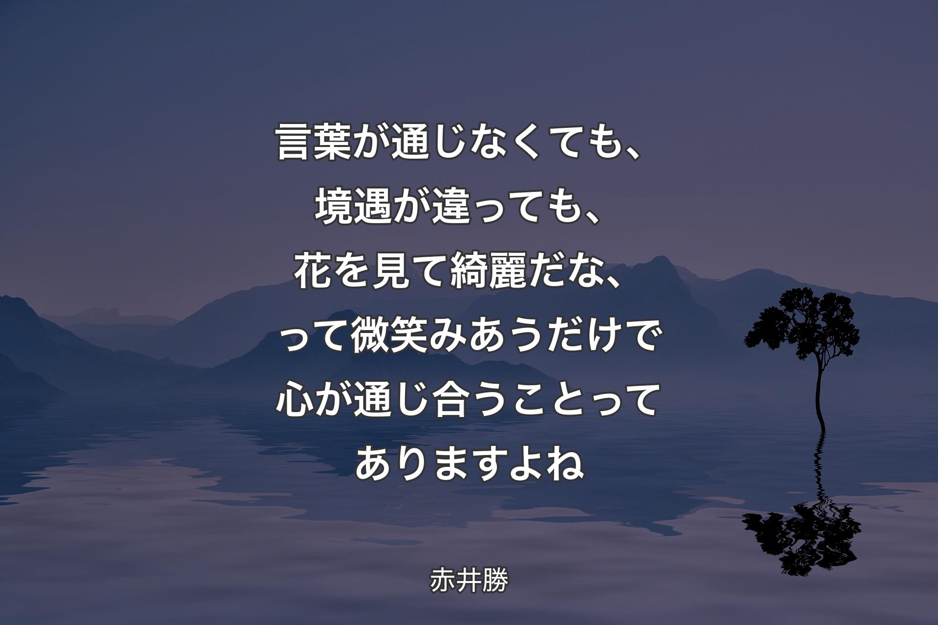 言葉が通じなくても、境遇が違っても、花を見て綺麗だな、って微笑みあうだけで心が通じ合うことってありますよね - 赤井勝