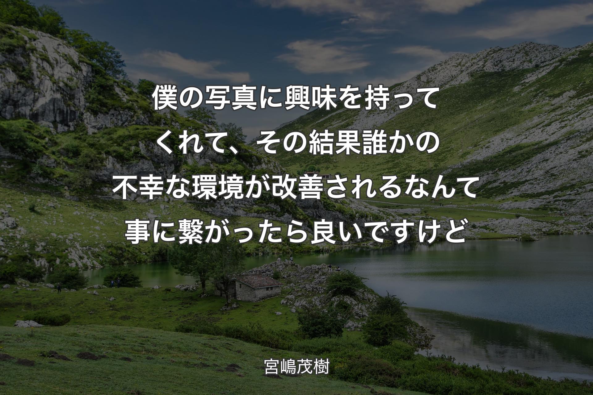 僕の写真に興味を持ってくれて、その結果誰かの不幸な環境が改善されるなんて事に繋がったら良いですけど - 宮嶋茂樹