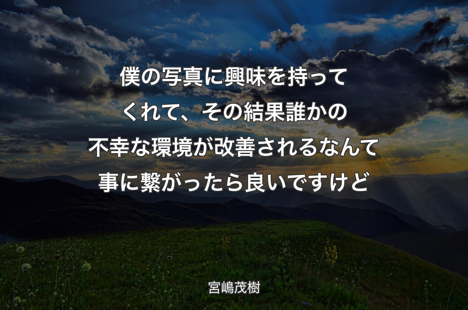 僕の写真に興味を持ってくれて、その結果誰かの不幸な環境が改善されるなんて事に繋がったら良いですけど - 宮嶋茂樹