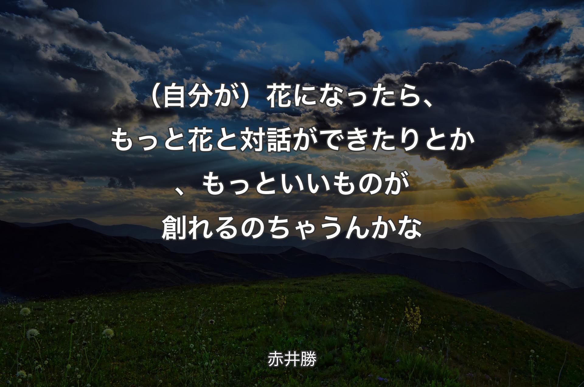 （自分が）花になったら、もっと花と対話ができたりとか、もっといいものが創れるのちゃうんかな - 赤井勝