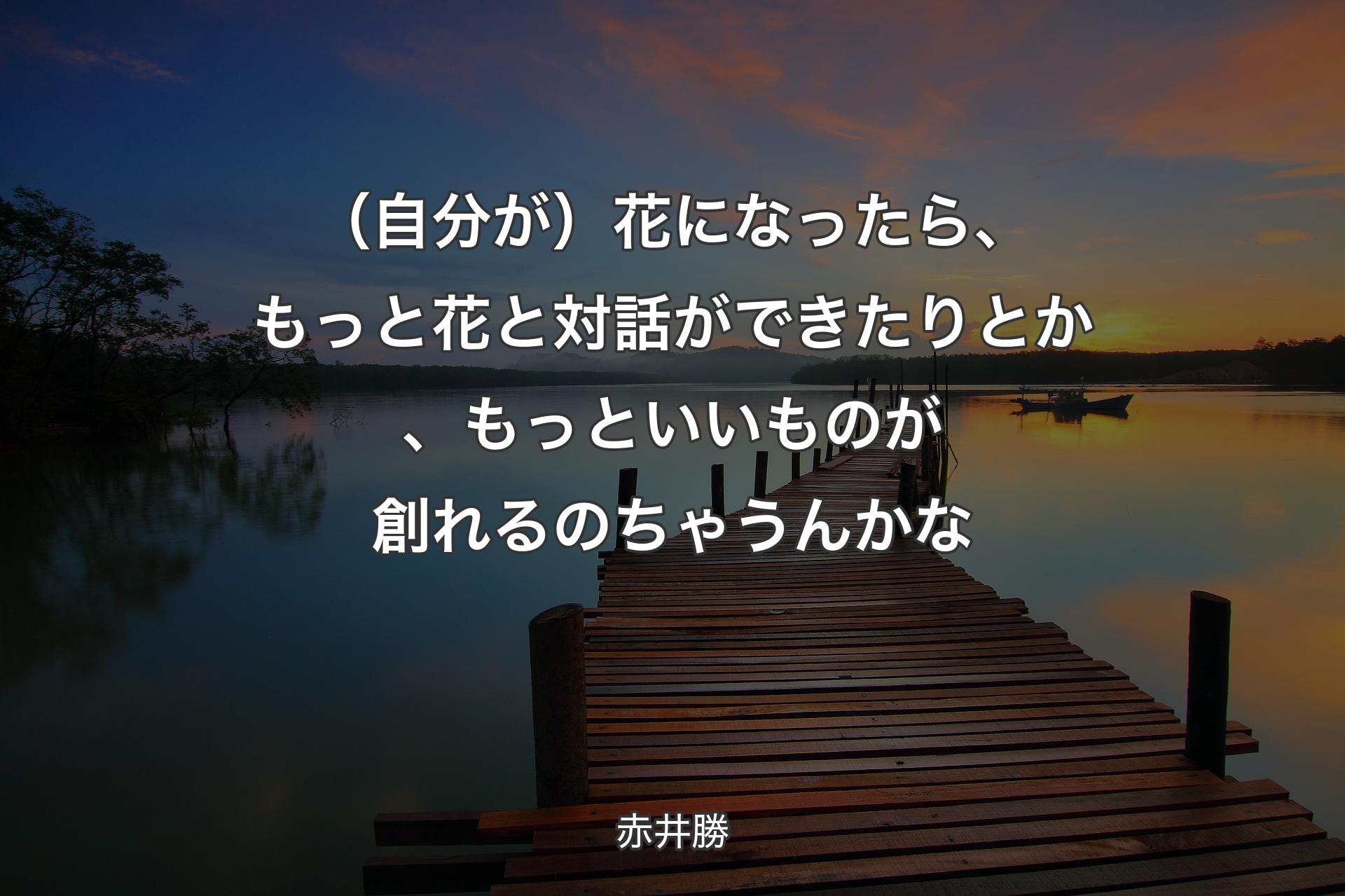 （自分が）花になったら、もっと花と対話ができたりとか、もっといいものが創れるのちゃうんかな - 赤井勝