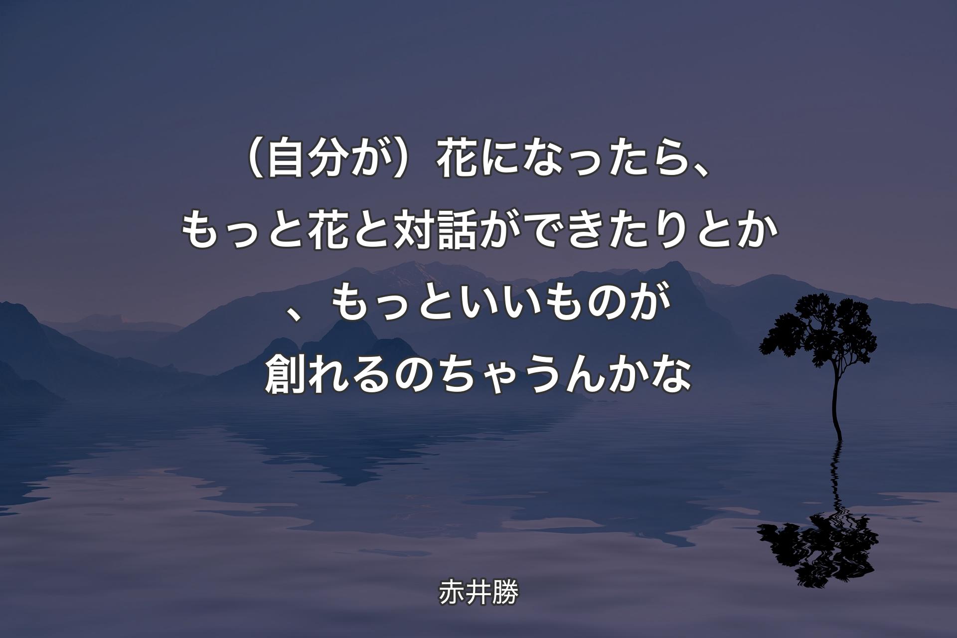 【背景4】（自分が）花になったら、もっと花と対話ができたりとか、もっといいものが創れるのちゃうんかな - 赤井勝