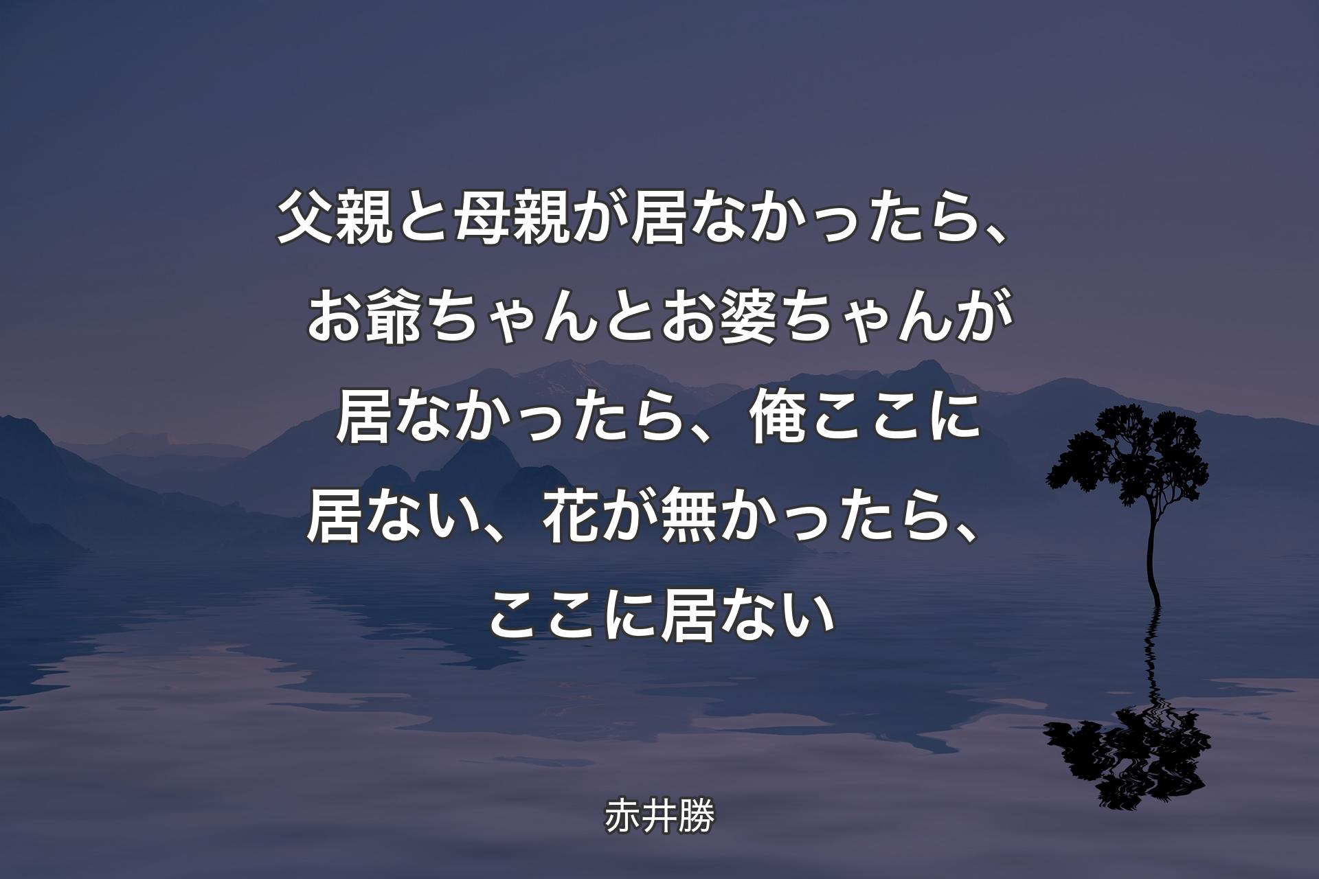 【背景4】父親と母親が居なかったら、お爺ちゃんとお婆ちゃんが居なかったら、俺ここに居ない、花が無かったら、ここに居ない - 赤井勝