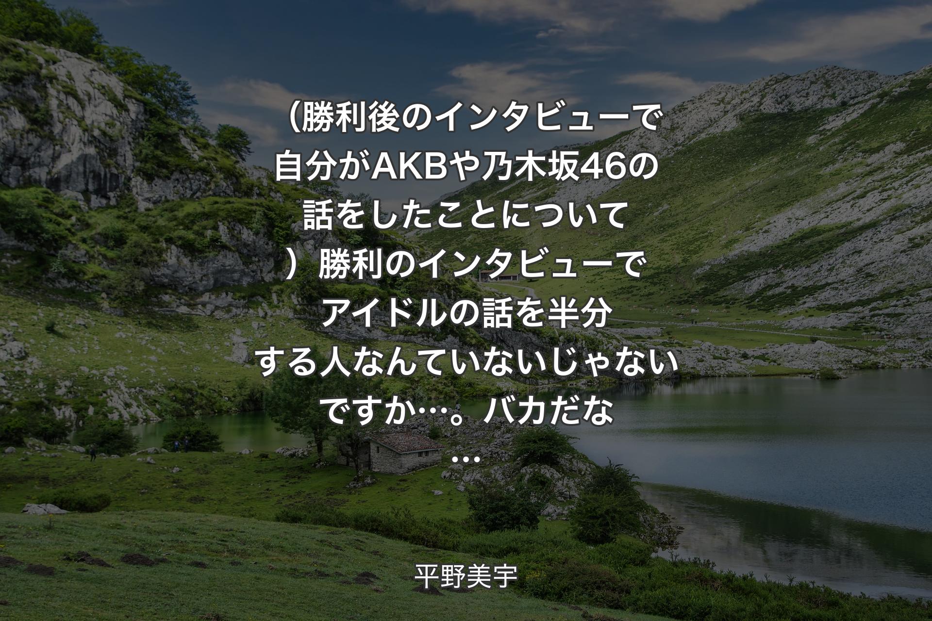 【背景1】（勝利後のインタビューで自分がAKBや乃木坂46の話をしたことについて）勝利のインタビューでアイドルの話を半分する人なんていないじゃないですか…。バカだな… - 平野美宇