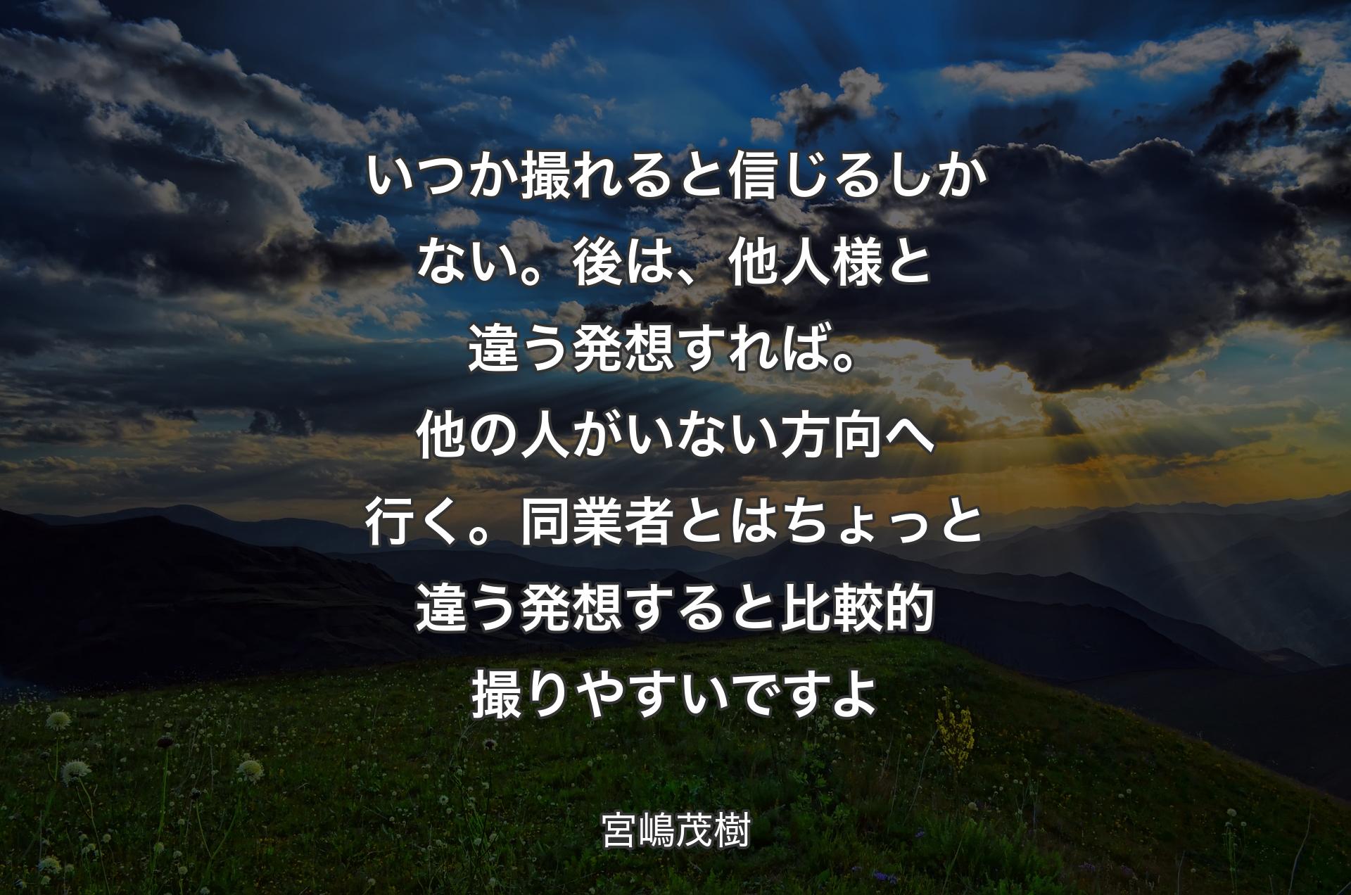 いつか撮れると信じるしかない。後は、他人様と違う発想すれば。他の人がいない方向へ行く。同業者とはちょっと違う発想すると比較的撮りやすいですよ - 宮嶋茂樹