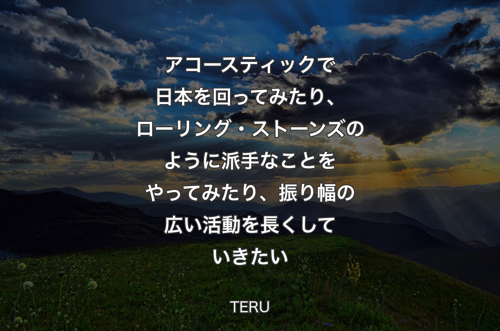 アコースティックで日本を回ってみたり、ローリング・ストーンズのように派手なことをやってみたり、振り幅の広い活動を長くしていきたい - TERU