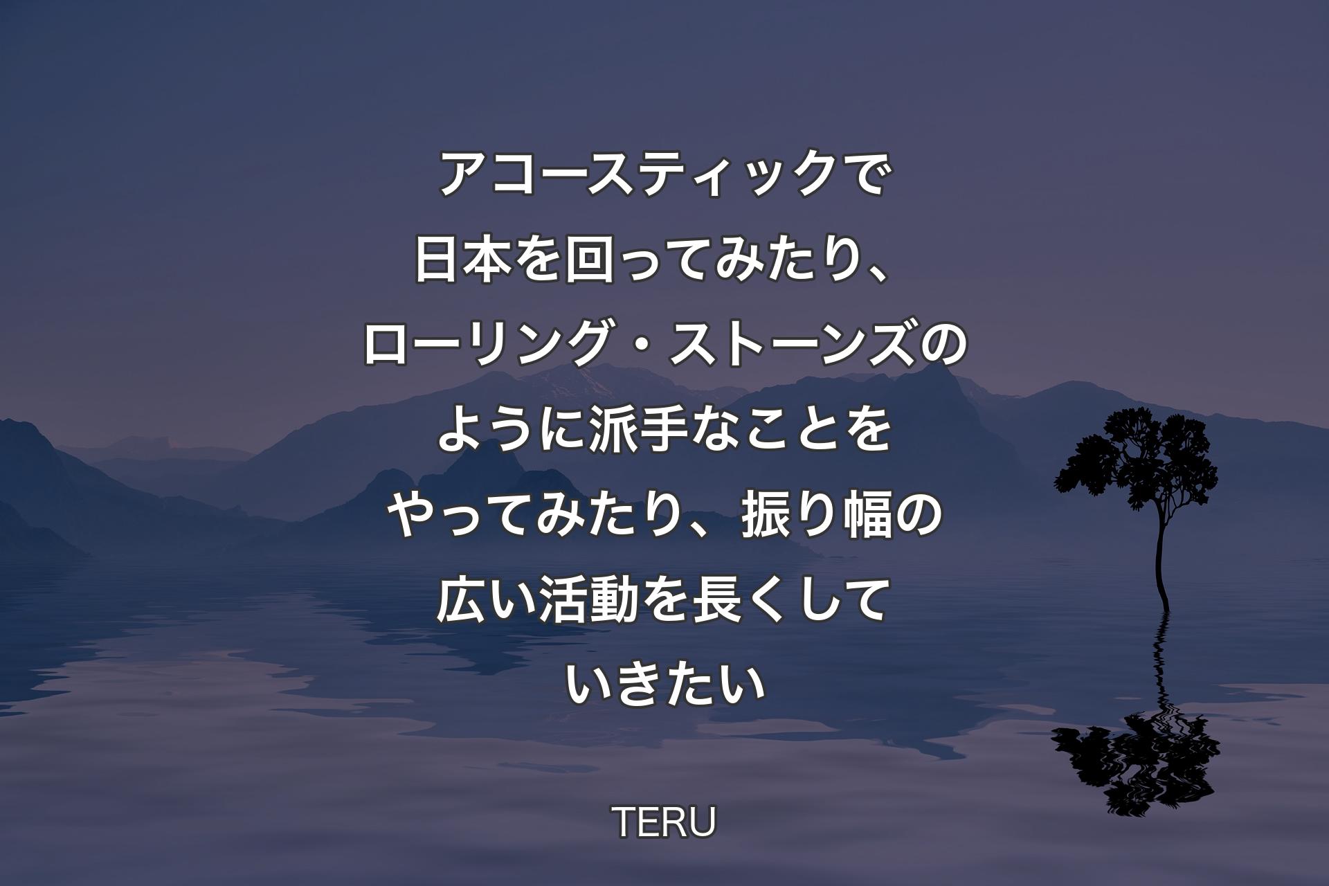 アコースティックで日本を回ってみたり、ローリング・ストーンズのように派手なことをやってみたり、振り幅の広い活動を長くしていきたい - TERU