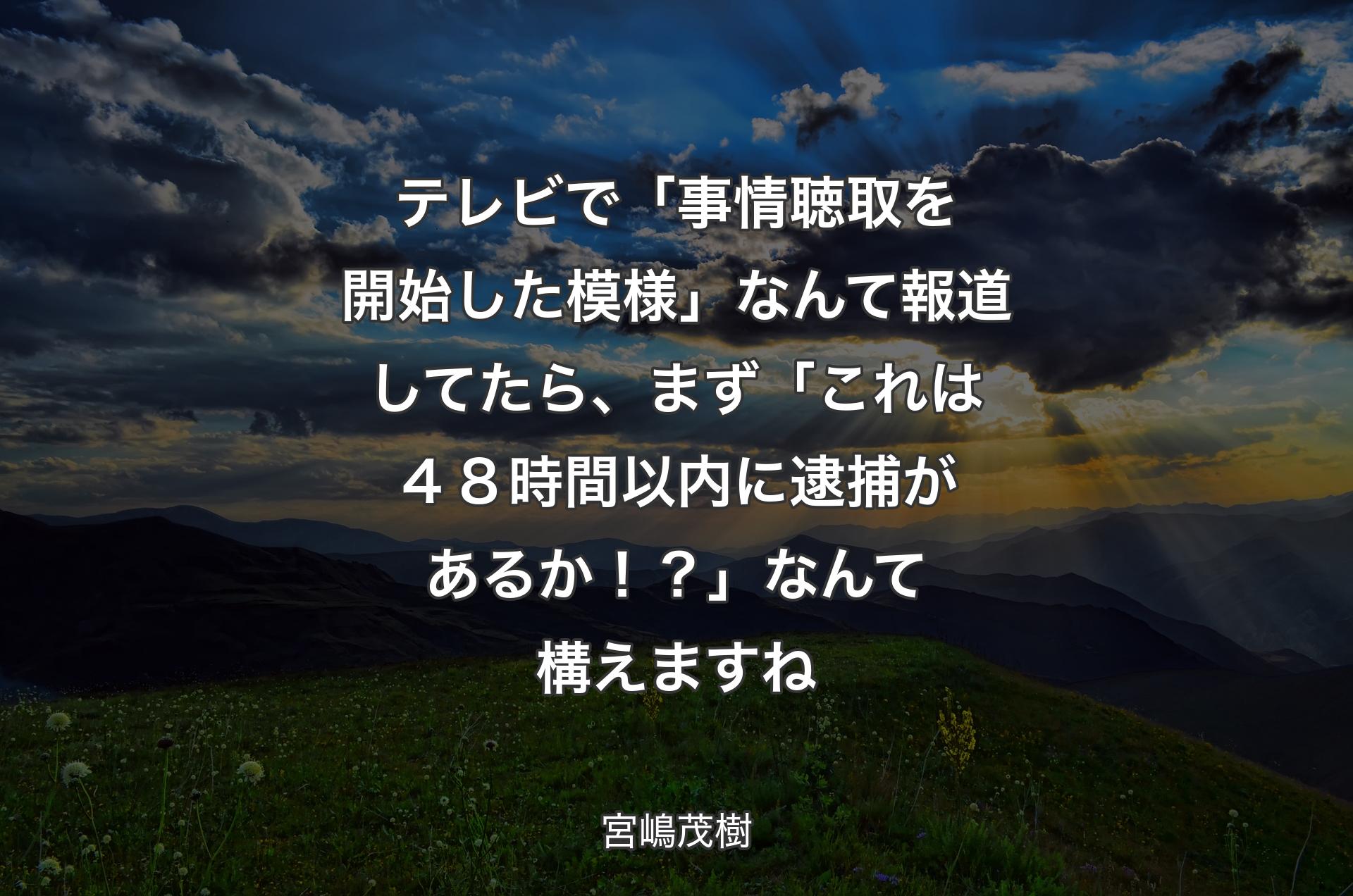 テレビで「事情聴取を開始した模様」なんて報道してたら、まず「これは４８時間以内に逮捕があるか！？」なんて構えますね - 宮嶋茂樹