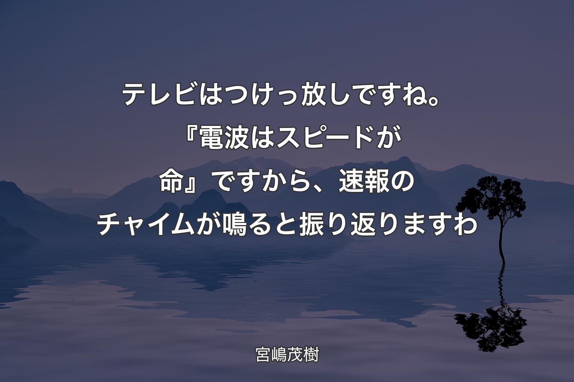 【背景4】テレビはつけっ放しですね。『電波はスピードが命』ですから、速報のチャイムが鳴ると振り返りますわ - 宮嶋茂樹