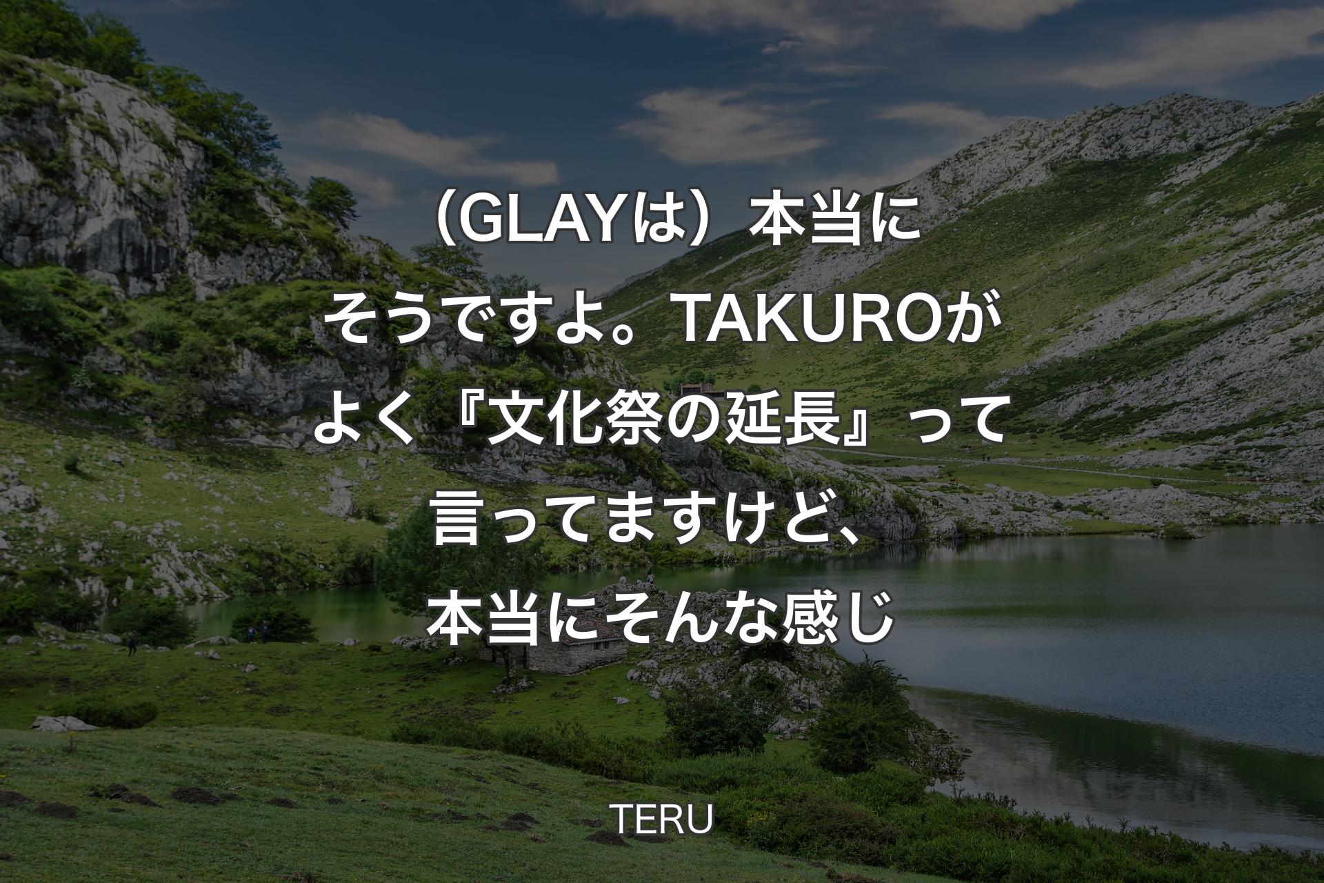 【背景1】（GLAYは）本当にそうですよ。TAKUROがよく『文化祭の延長』って言ってますけど、本当にそんな感じ - TERU