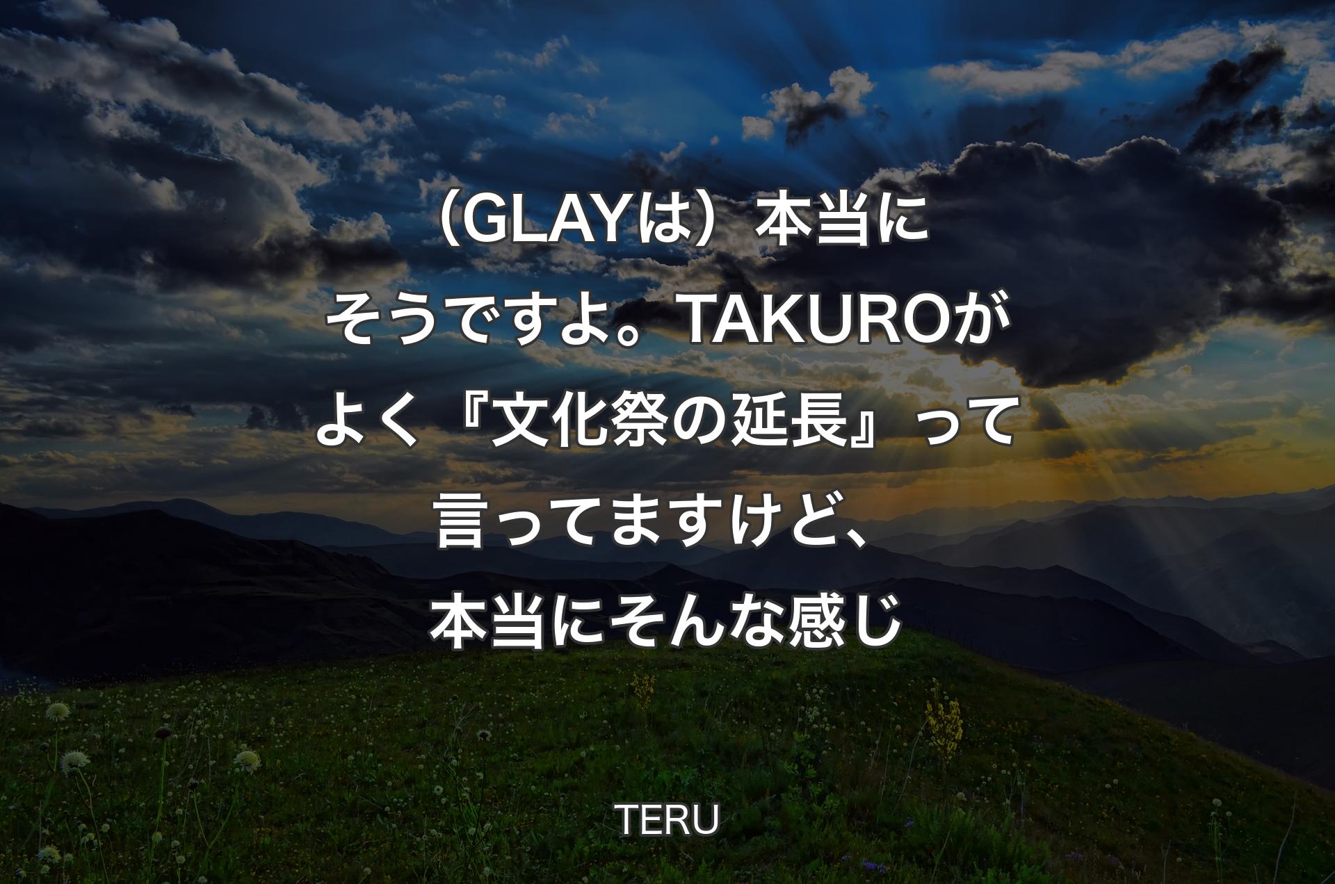 （GLAYは）本当にそうですよ。TAKUROがよく『文化祭の延長』って言ってますけど、本当にそんな感じ - TERU