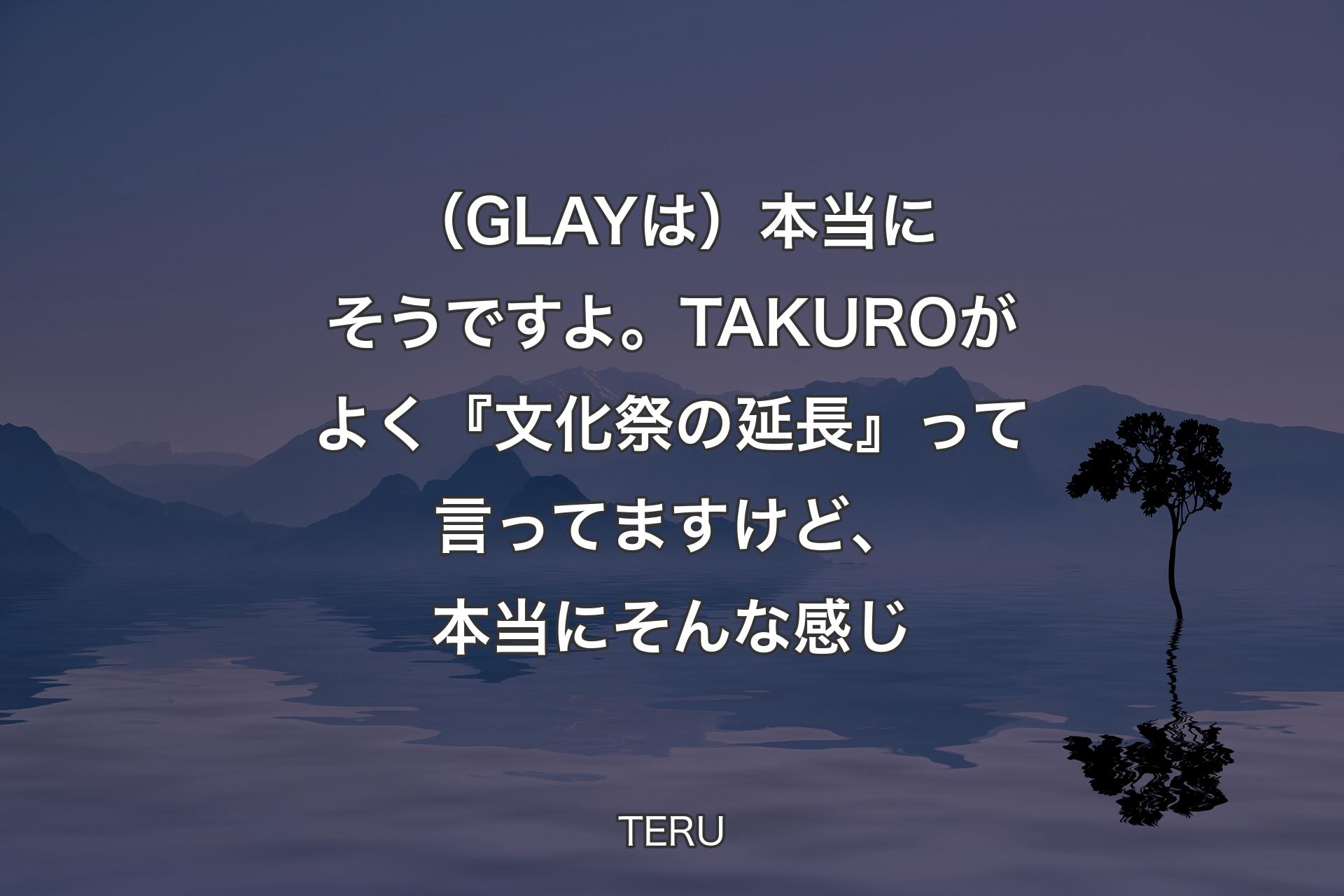 【背景4】（GLAYは）本当にそうですよ。TAKUROがよく『文化祭の延長』って言ってますけど、本当にそんな感じ - TERU